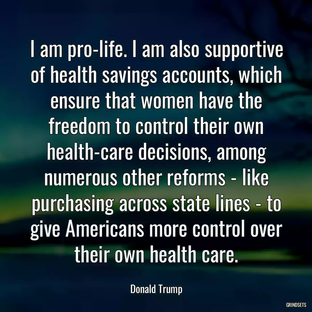 I am pro-life. I am also supportive of health savings accounts, which ensure that women have the freedom to control their own health-care decisions, among numerous other reforms - like purchasing across state lines - to give Americans more control over their own health care.