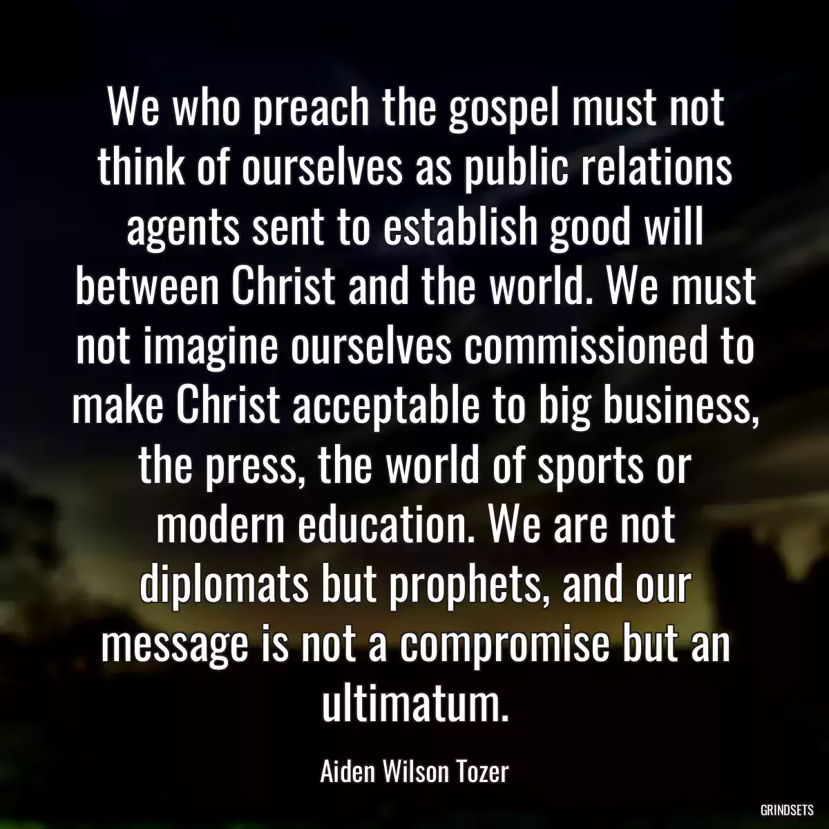 We who preach the gospel must not think of ourselves as public relations agents sent to establish good will between Christ and the world. We must not imagine ourselves commissioned to make Christ acceptable to big business, the press, the world of sports or modern education. We are not diplomats but prophets, and our message is not a compromise but an ultimatum.