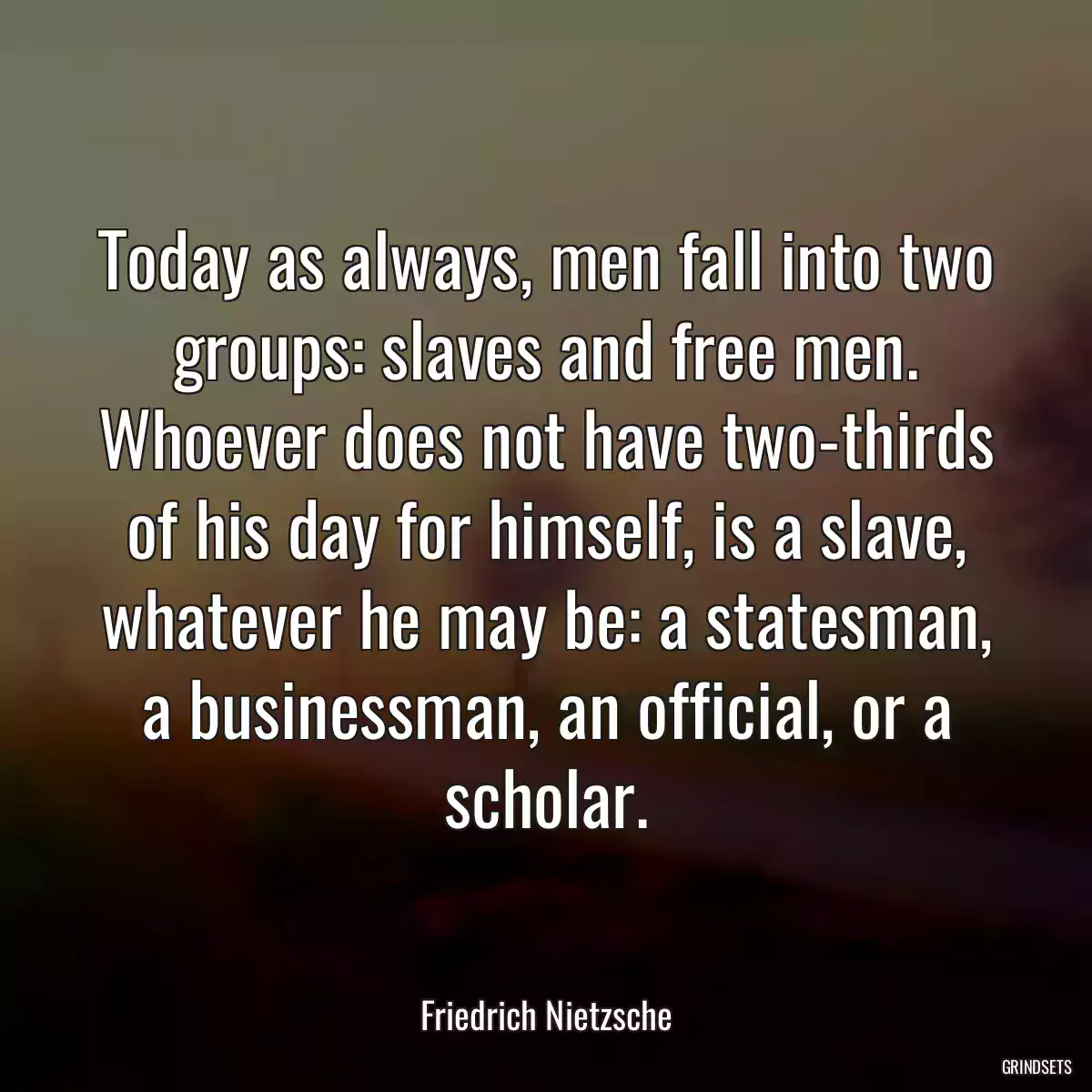 Today as always, men fall into two groups: slaves and free men. Whoever does not have two-thirds of his day for himself, is a slave, whatever he may be: a statesman, a businessman, an official, or a scholar.