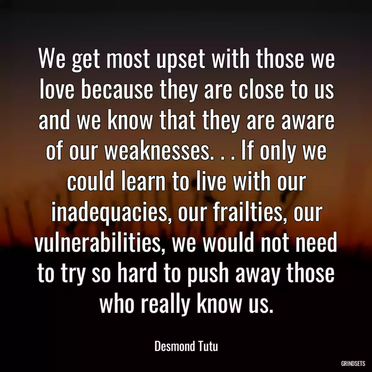 We get most upset with those we love because they are close to us and we know that they are aware of our weaknesses. . . If only we could learn to live with our inadequacies, our frailties, our vulnerabilities, we would not need to try so hard to push away those who really know us.