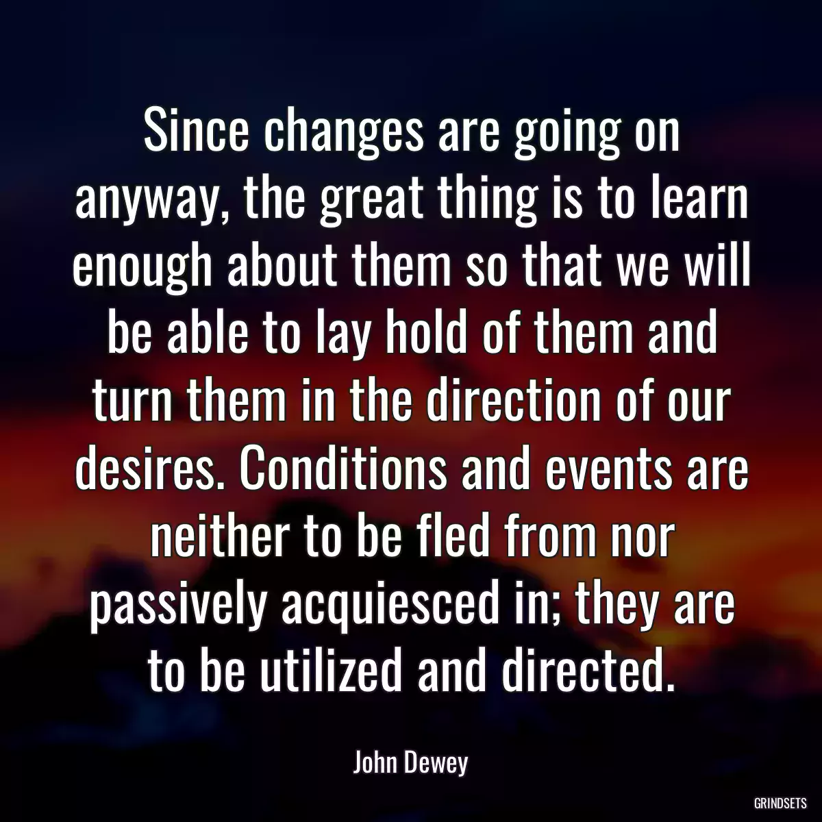 Since changes are going on anyway, the great thing is to learn enough about them so that we will be able to lay hold of them and turn them in the direction of our desires. Conditions and events are neither to be fled from nor passively acquiesced in; they are to be utilized and directed.