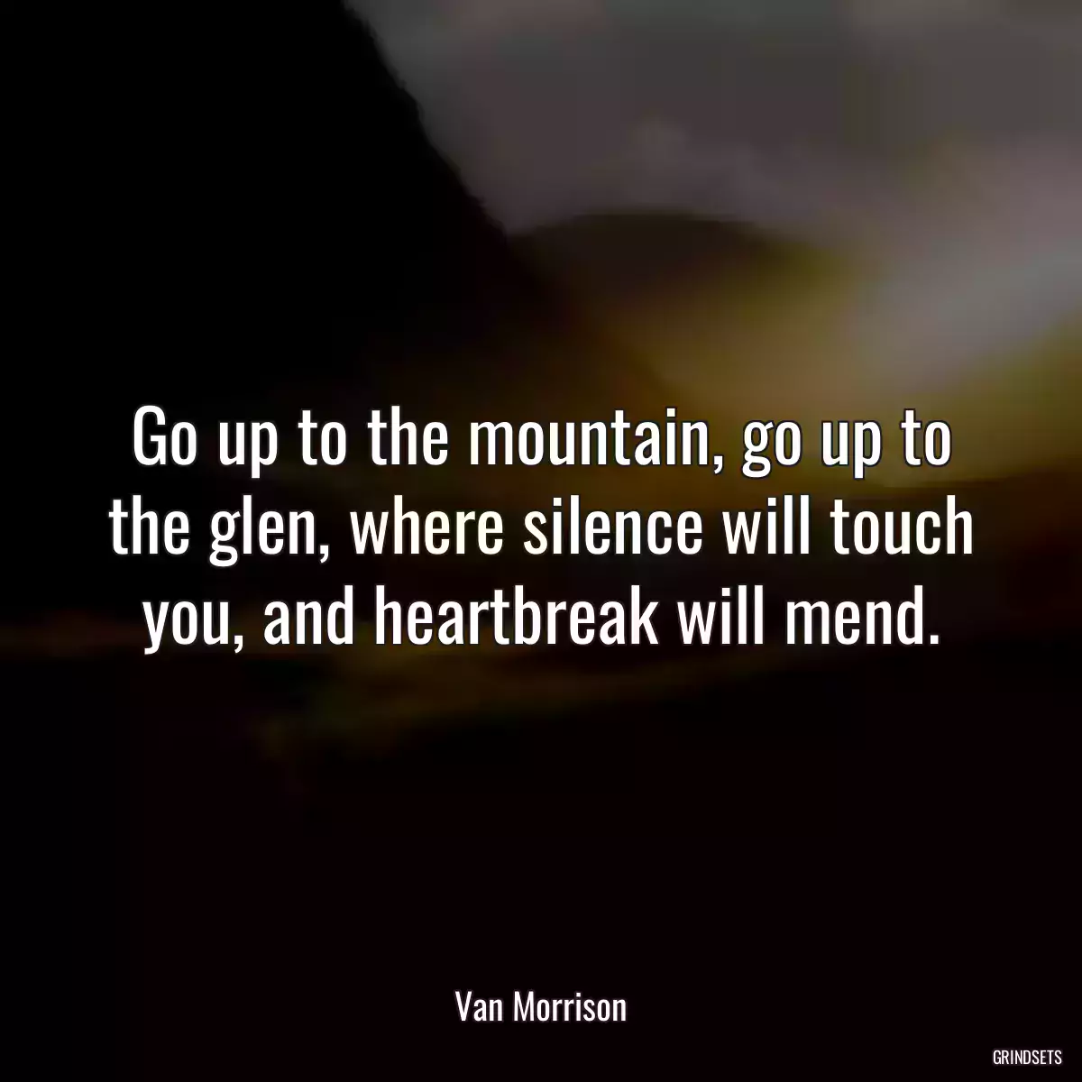 Go up to the mountain, go up to the glen, where silence will touch you, and heartbreak will mend.