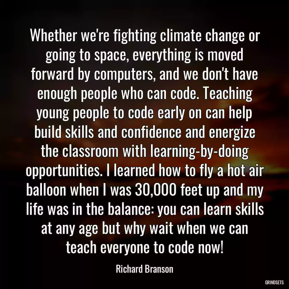 Whether we\'re fighting climate change or going to space, everything is moved forward by computers, and we don\'t have enough people who can code. Teaching young people to code early on can help build skills and confidence and energize the classroom with learning-by-doing opportunities. I learned how to fly a hot air balloon when I was 30,000 feet up and my life was in the balance: you can learn skills at any age but why wait when we can teach everyone to code now!