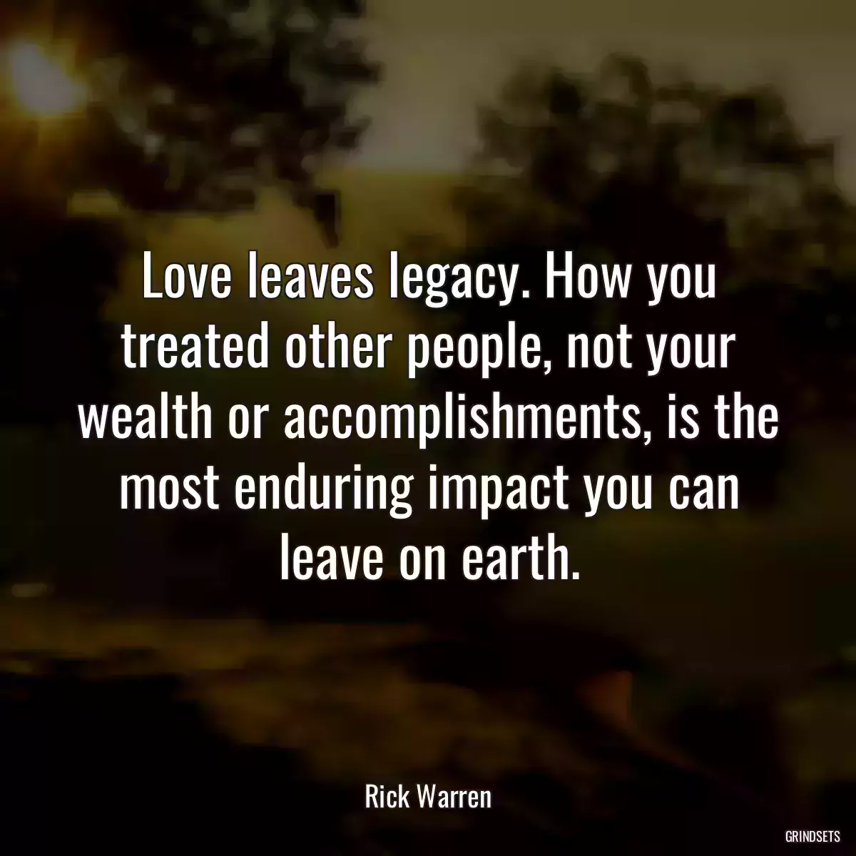 Love leaves legacy. How you treated other people, not your wealth or accomplishments, is the most enduring impact you can leave on earth.