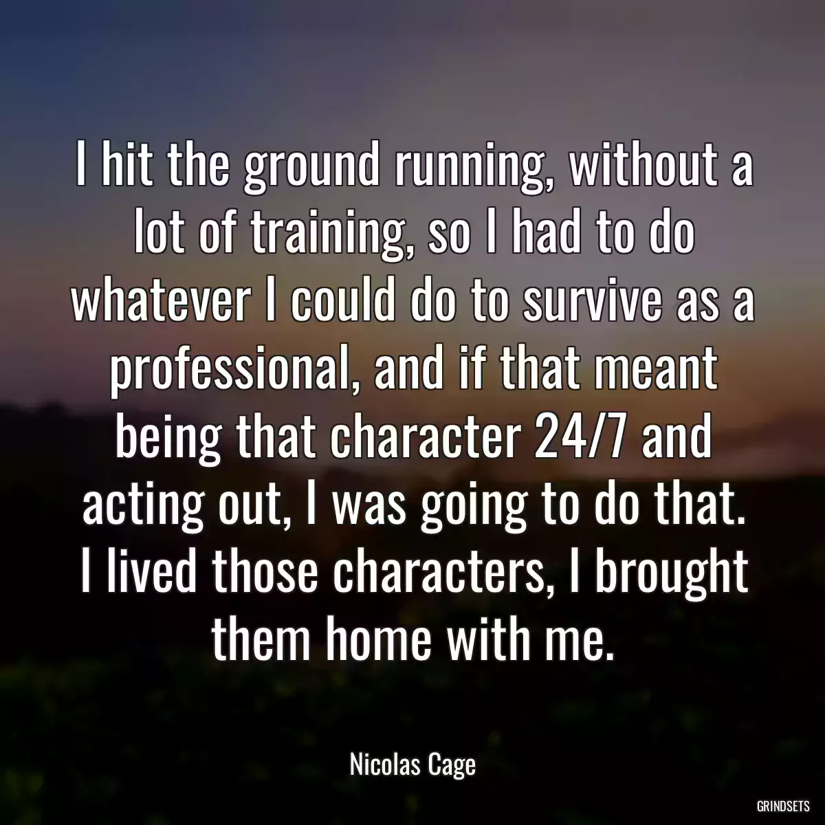 I hit the ground running, without a lot of training, so I had to do whatever I could do to survive as a professional, and if that meant being that character 24/7 and acting out, I was going to do that. I lived those characters, I brought them home with me.