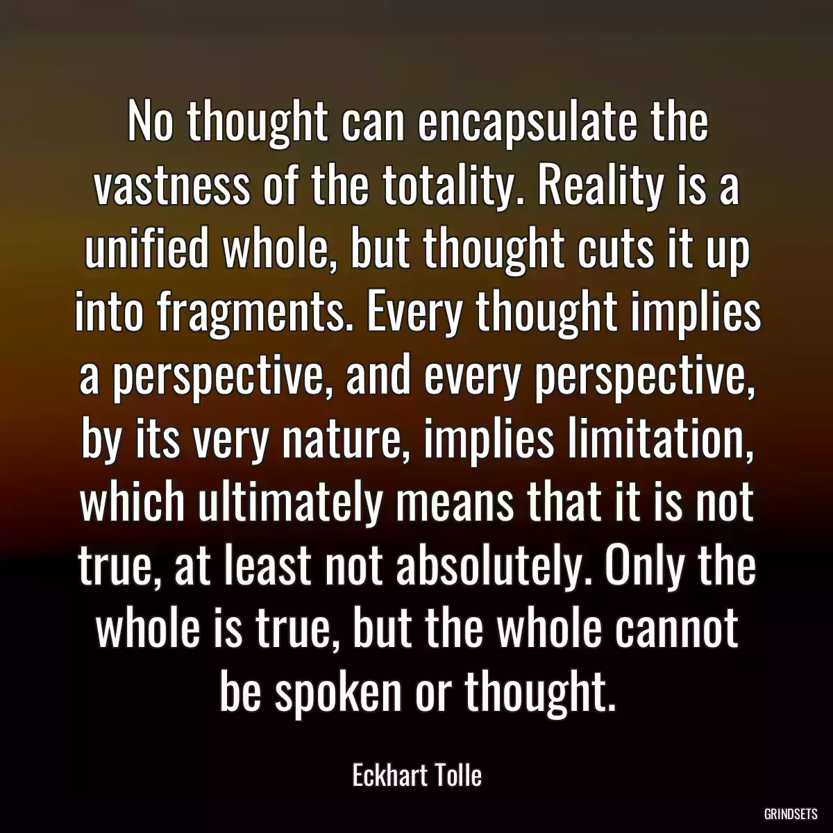 No thought can encapsulate the vastness of the totality. Reality is a unified whole, but thought cuts it up into fragments. Every thought implies a perspective, and every perspective, by its very nature, implies limitation, which ultimately means that it is not true, at least not absolutely. Only the whole is true, but the whole cannot be spoken or thought.