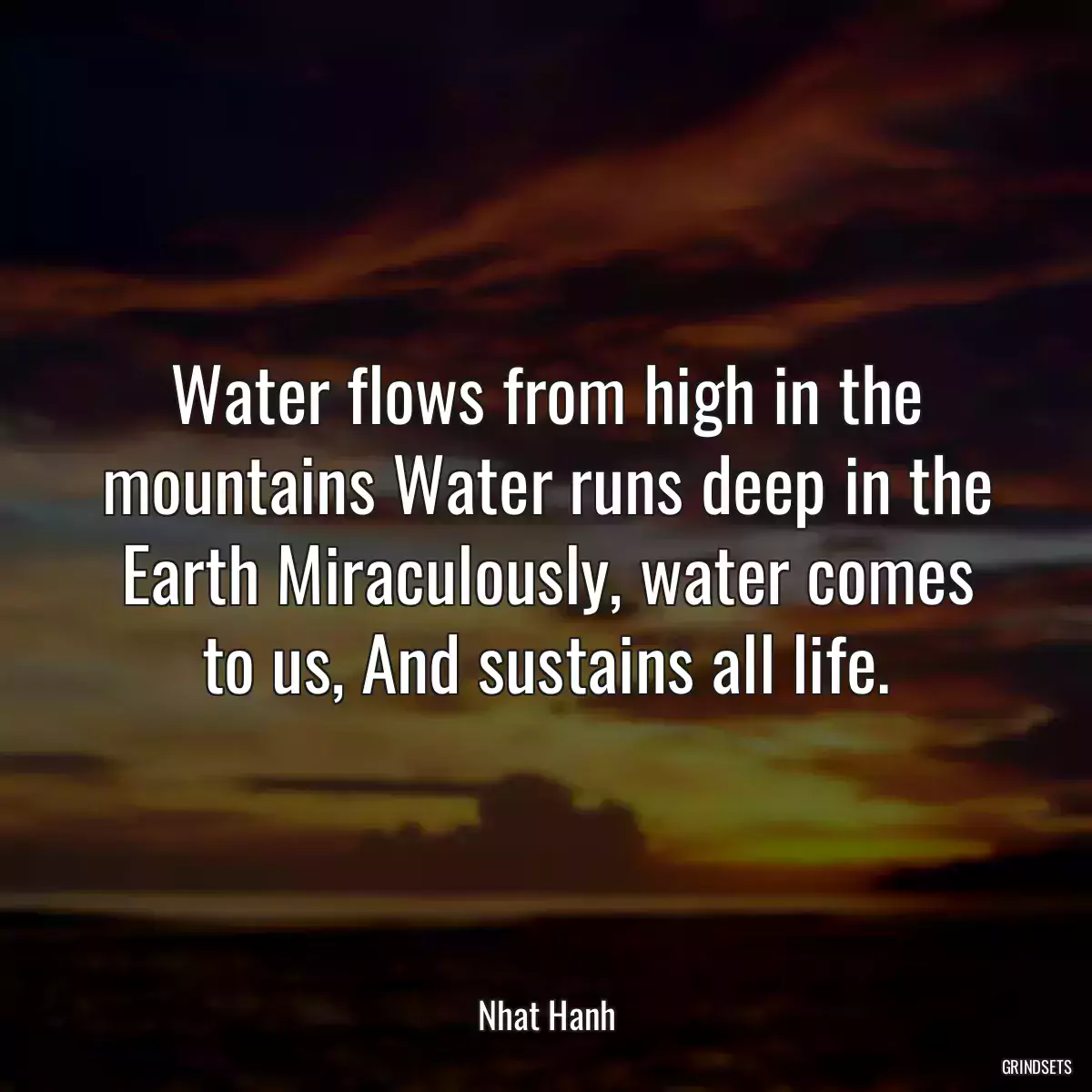 Water flows from high in the mountains Water runs deep in the Earth Miraculously, water comes to us, And sustains all life.