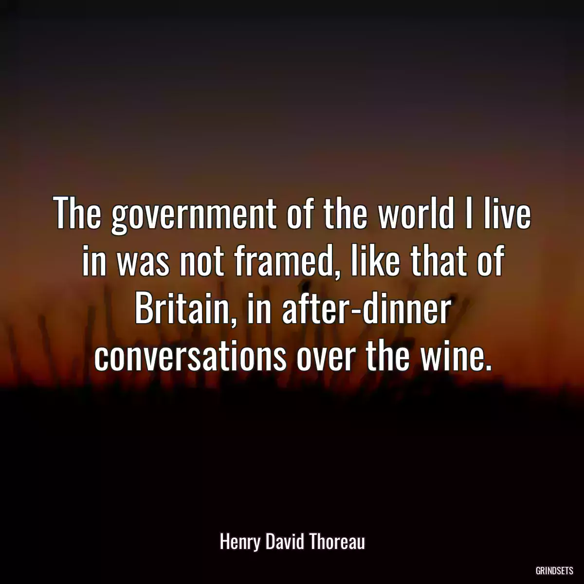 The government of the world I live in was not framed, like that of Britain, in after-dinner conversations over the wine.