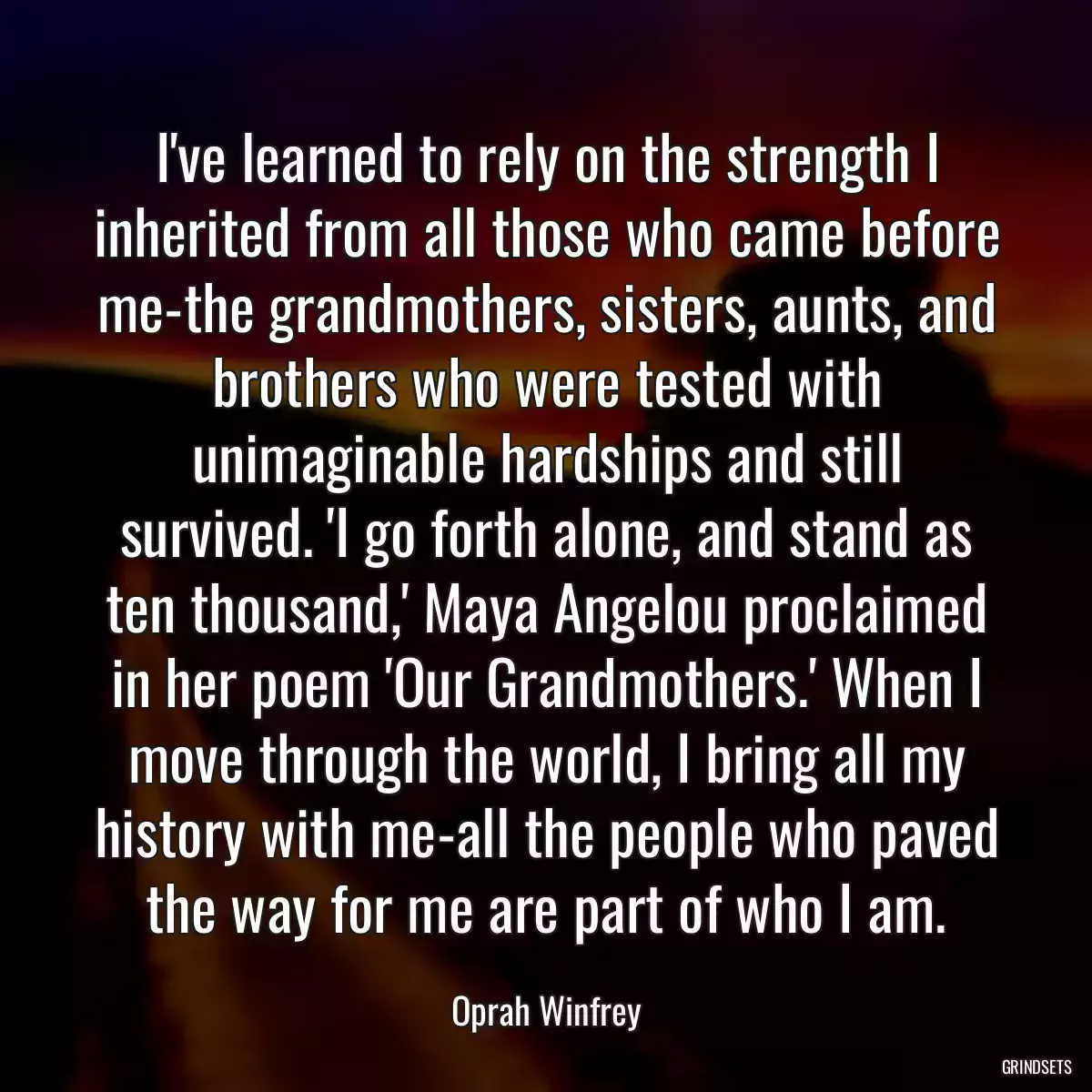 I\'ve learned to rely on the strength I inherited from all those who came before me-the grandmothers, sisters, aunts, and brothers who were tested with unimaginable hardships and still survived. \'I go forth alone, and stand as ten thousand,\' Maya Angelou proclaimed in her poem \'Our Grandmothers.\' When I move through the world, I bring all my history with me-all the people who paved the way for me are part of who I am.