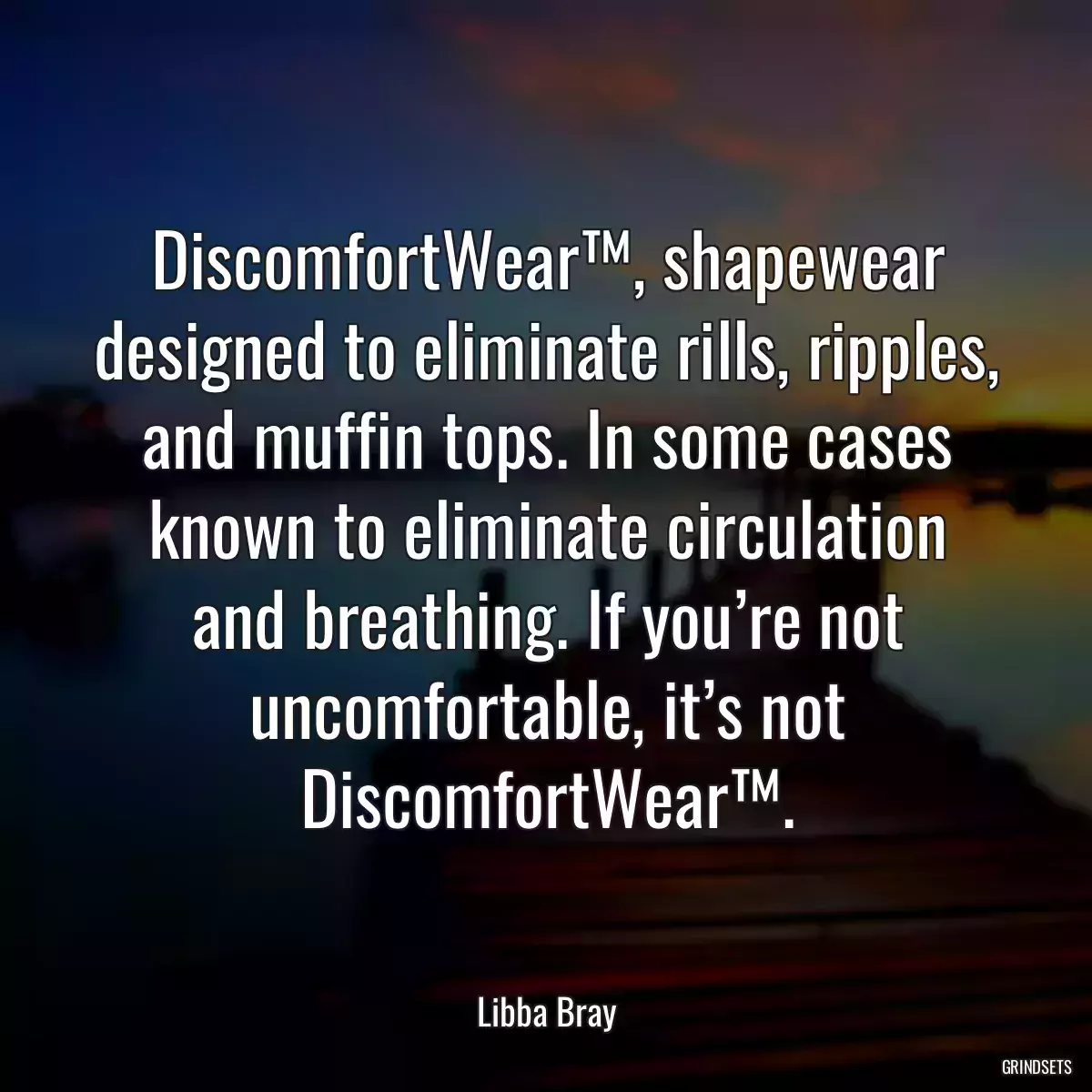 DiscomfortWear™, shapewear designed to eliminate rills, ripples, and muffin tops. In some cases known to eliminate circulation and breathing. If you’re not uncomfortable, it’s not DiscomfortWear™.