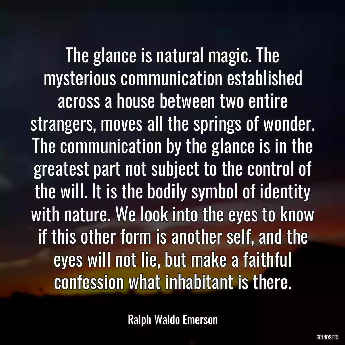 The glance is natural magic. The mysterious communication established across a house between two entire strangers, moves all the springs of wonder. The communication by the glance is in the greatest part not subject to the control of the will. It is the bodily symbol of identity with nature. We look into the eyes to know if this other form is another self, and the eyes will not lie, but make a faithful confession what inhabitant is there.