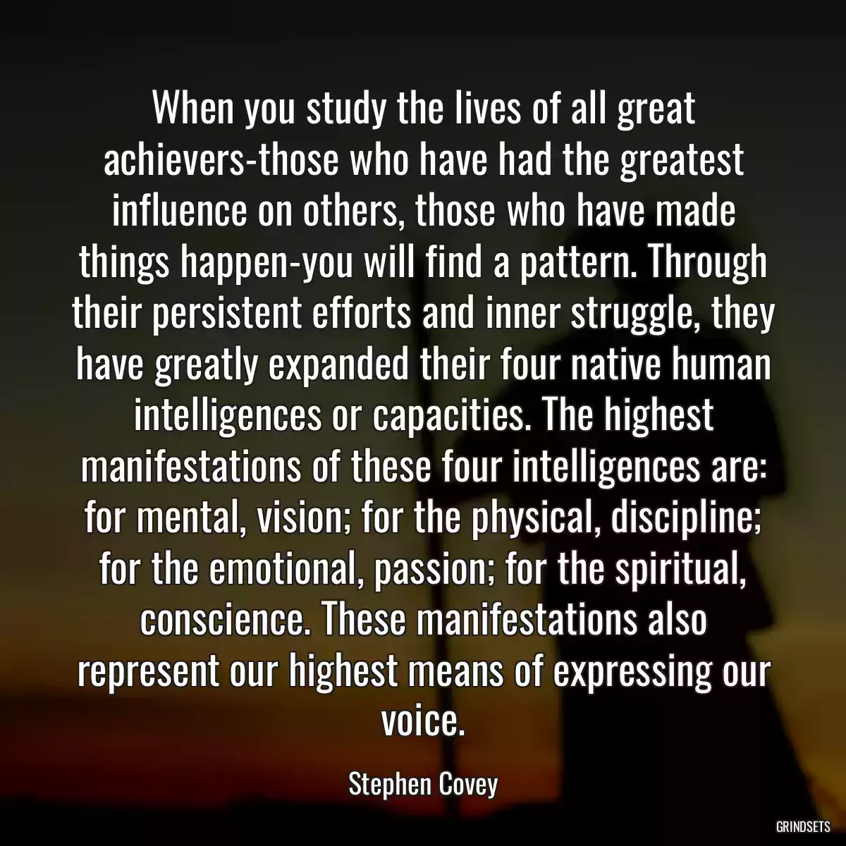 When you study the lives of all great achievers-those who have had the greatest influence on others, those who have made things happen-you will find a pattern. Through their persistent efforts and inner struggle, they have greatly expanded their four native human intelligences or capacities. The highest manifestations of these four intelligences are: for mental, vision; for the physical, discipline; for the emotional, passion; for the spiritual, conscience. These manifestations also represent our highest means of expressing our voice.