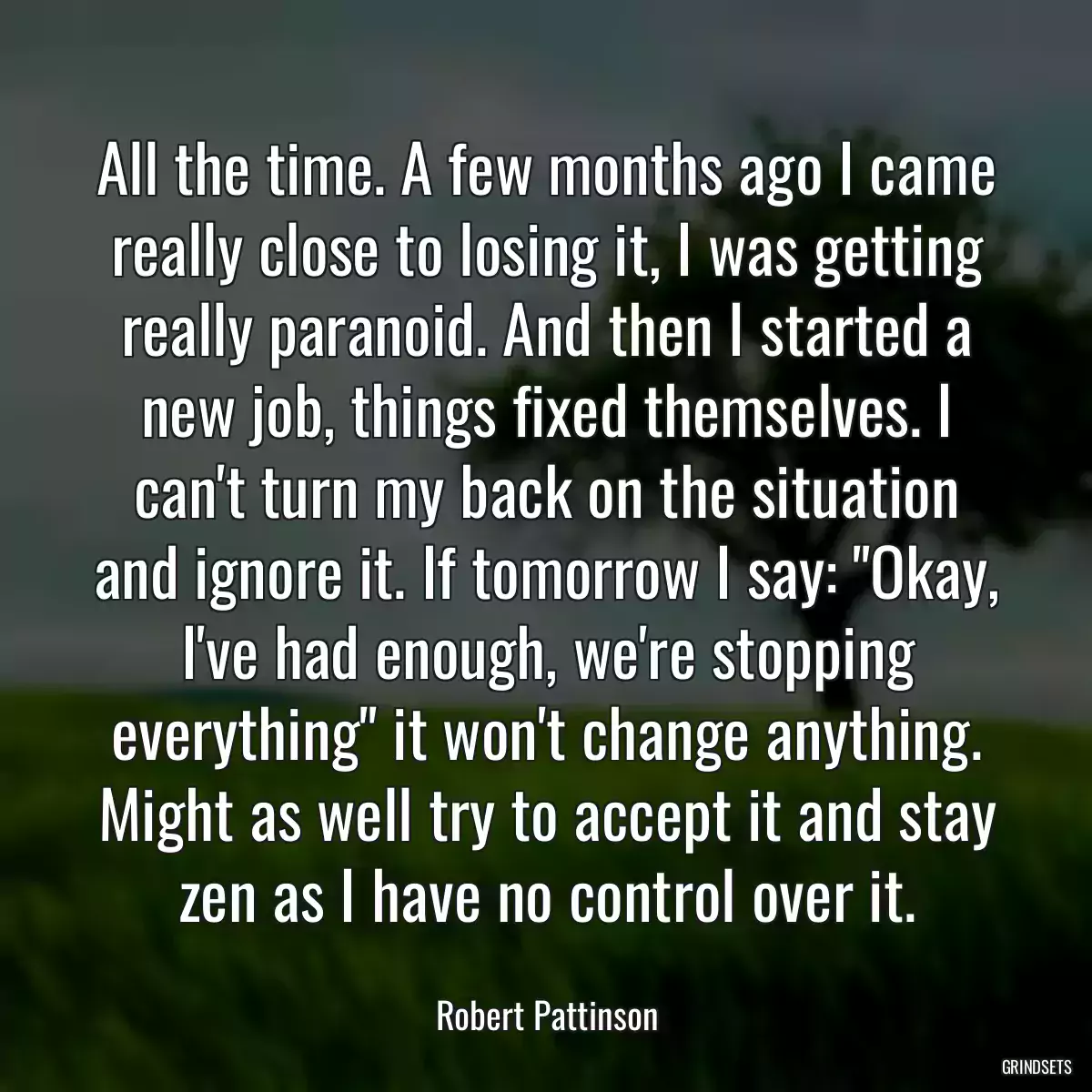 All the time. A few months ago I came really close to losing it, I was getting really paranoid. And then I started a new job, things fixed themselves. I can\'t turn my back on the situation and ignore it. If tomorrow I say: \