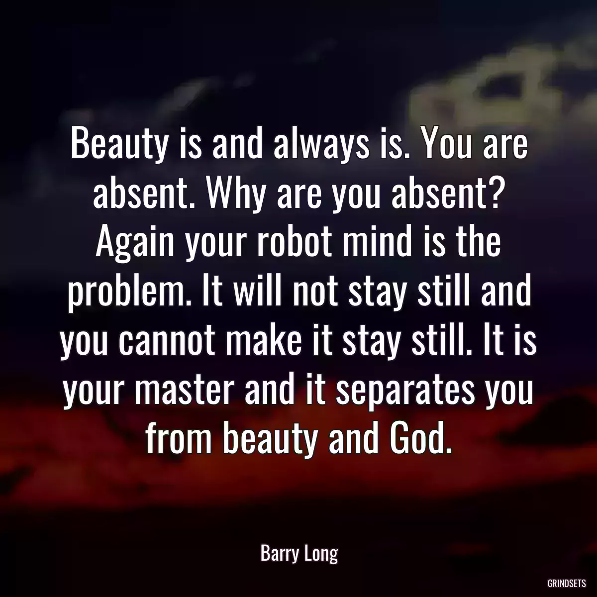 Beauty is and always is. You are absent. Why are you absent? Again your robot mind is the problem. It will not stay still and you cannot make it stay still. It is your master and it separates you from beauty and God.