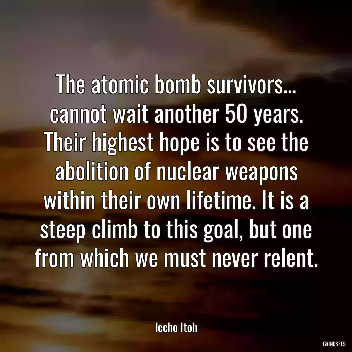 The atomic bomb survivors... cannot wait another 50 years. Their highest hope is to see the abolition of nuclear weapons within their own lifetime. It is a steep climb to this goal, but one from which we must never relent.