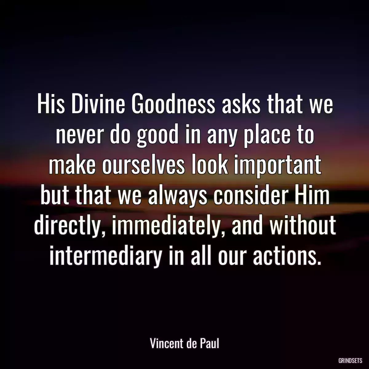 His Divine Goodness asks that we never do good in any place to make ourselves look important but that we always consider Him directly, immediately, and without intermediary in all our actions.