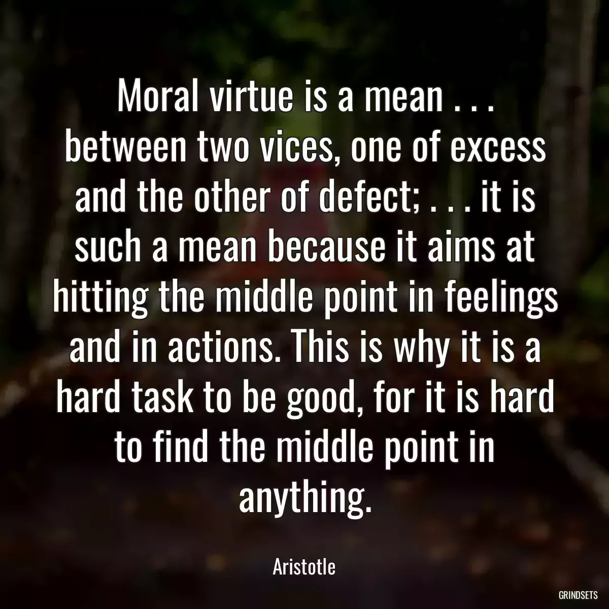 Moral virtue is a mean . . . between two vices, one of excess and the other of defect; . . . it is such a mean because it aims at hitting the middle point in feelings and in actions. This is why it is a hard task to be good, for it is hard to find the middle point in anything.