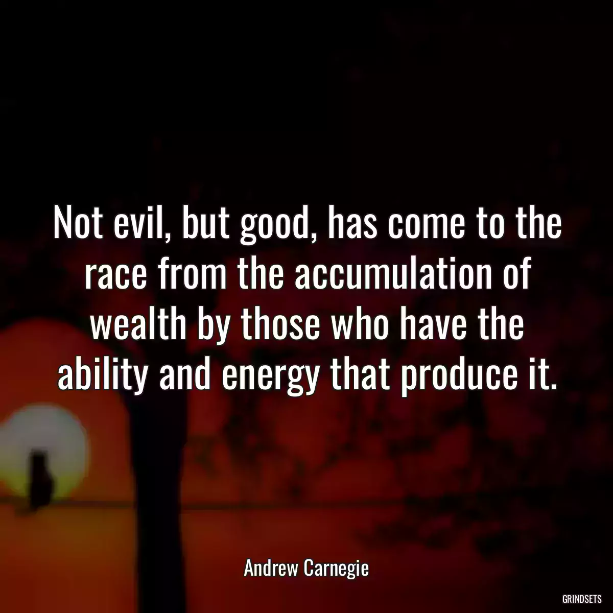 Not evil, but good, has come to the race from the accumulation of wealth by those who have the ability and energy that produce it.