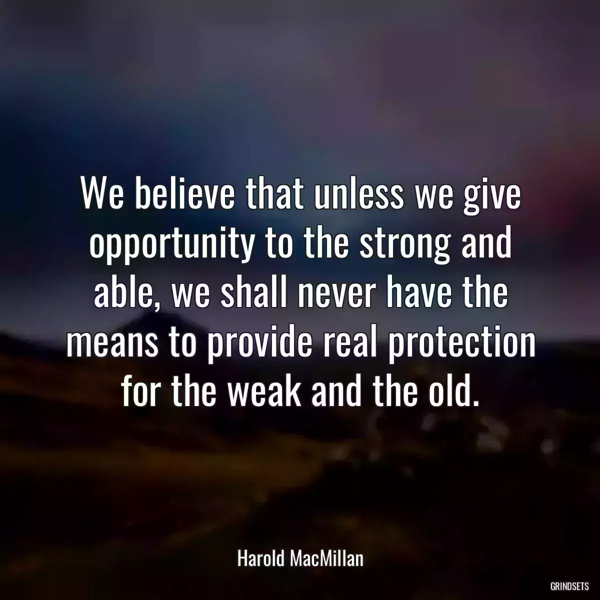 We believe that unless we give opportunity to the strong and able, we shall never have the means to provide real protection for the weak and the old.