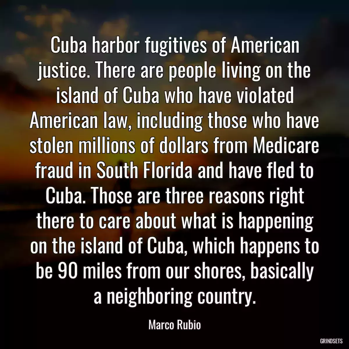 Cuba harbor fugitives of American justice. There are people living on the island of Cuba who have violated American law, including those who have stolen millions of dollars from Medicare fraud in South Florida and have fled to Cuba. Those are three reasons right there to care about what is happening on the island of Cuba, which happens to be 90 miles from our shores, basically a neighboring country.