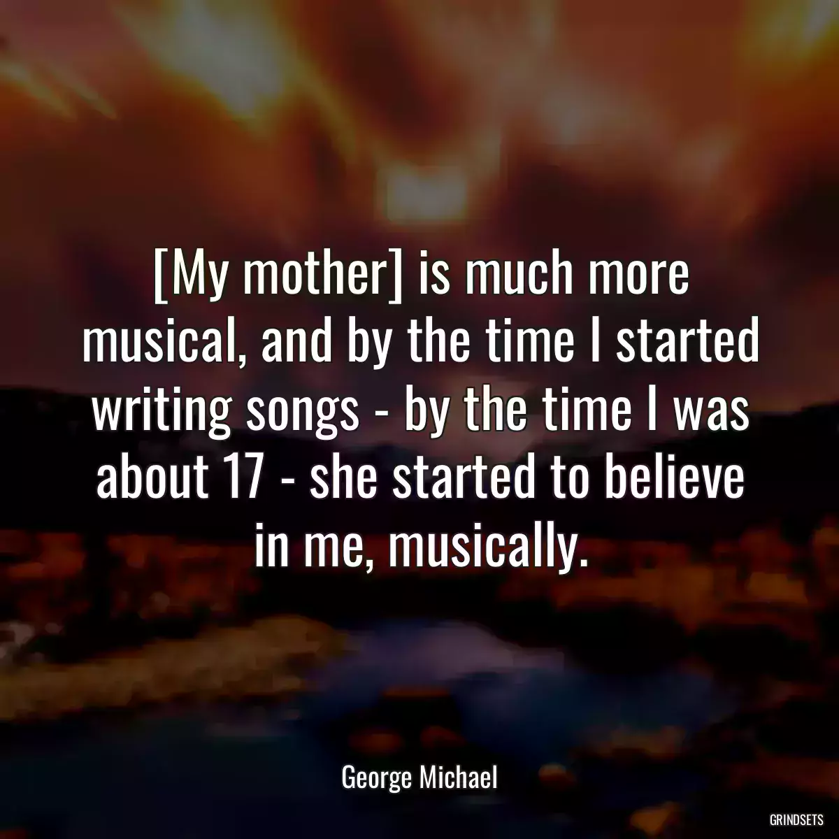 [My mother] is much more musical, and by the time I started writing songs - by the time I was about 17 - she started to believe in me, musically.