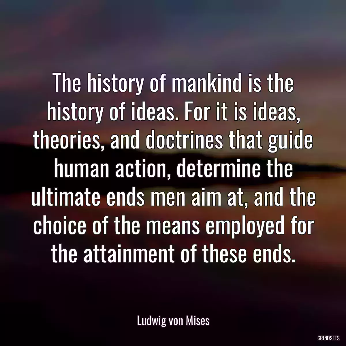 The history of mankind is the history of ideas. For it is ideas, theories, and doctrines that guide human action, determine the ultimate ends men aim at, and the choice of the means employed for the attainment of these ends.