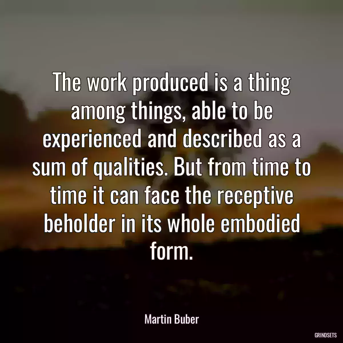 The work produced is a thing among things, able to be experienced and described as a sum of qualities. But from time to time it can face the receptive beholder in its whole embodied form.