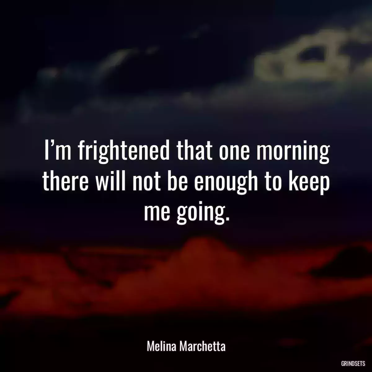 I’m frightened that one morning there will not be enough to keep me going.