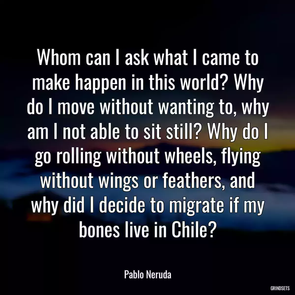 Whom can I ask what I came to make happen in this world? Why do I move without wanting to, why am I not able to sit still? Why do I go rolling without wheels, flying without wings or feathers, and why did I decide to migrate if my bones live in Chile?