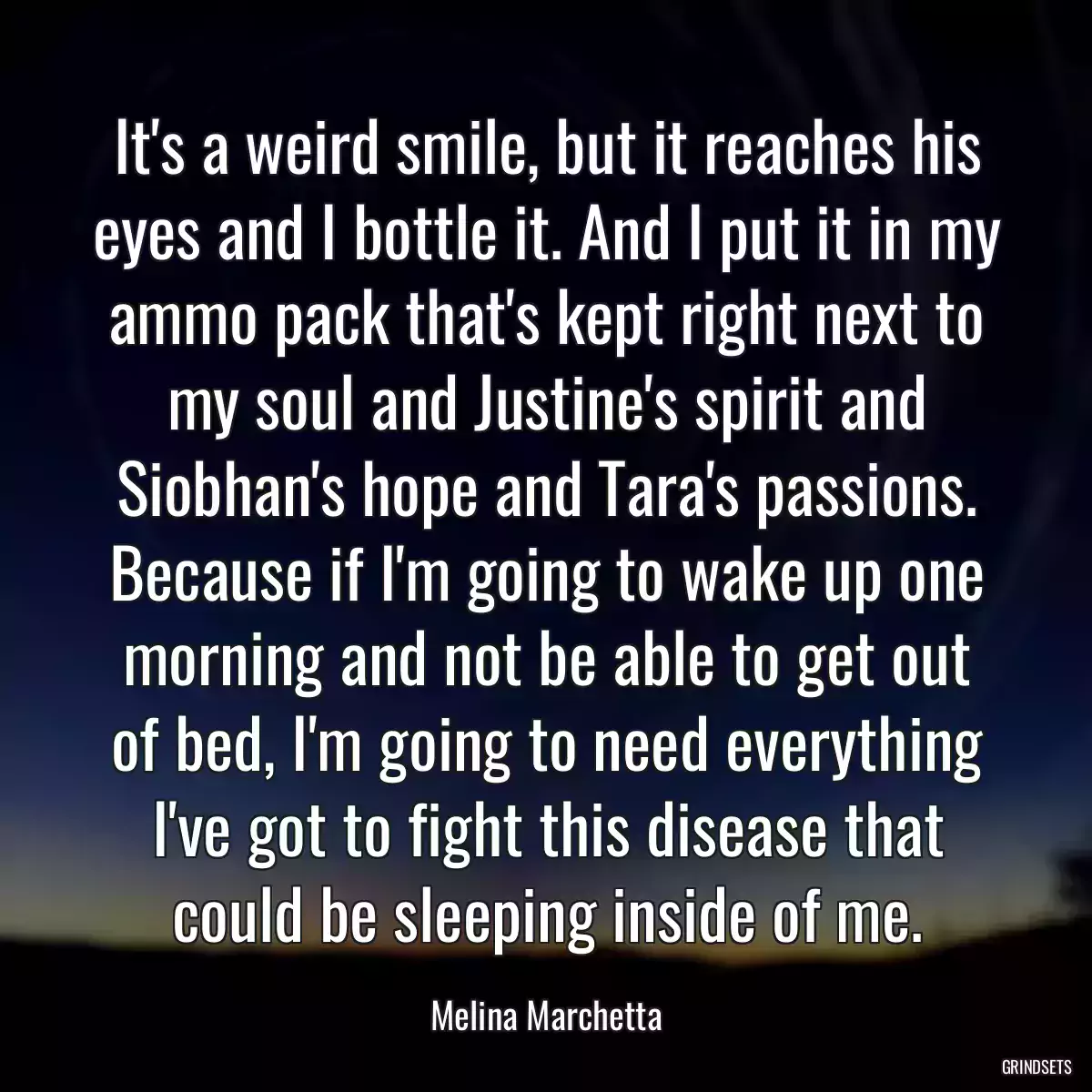 It\'s a weird smile, but it reaches his eyes and I bottle it. And I put it in my ammo pack that\'s kept right next to my soul and Justine\'s spirit and Siobhan\'s hope and Tara\'s passions. Because if I\'m going to wake up one morning and not be able to get out of bed, I\'m going to need everything I\'ve got to fight this disease that could be sleeping inside of me.