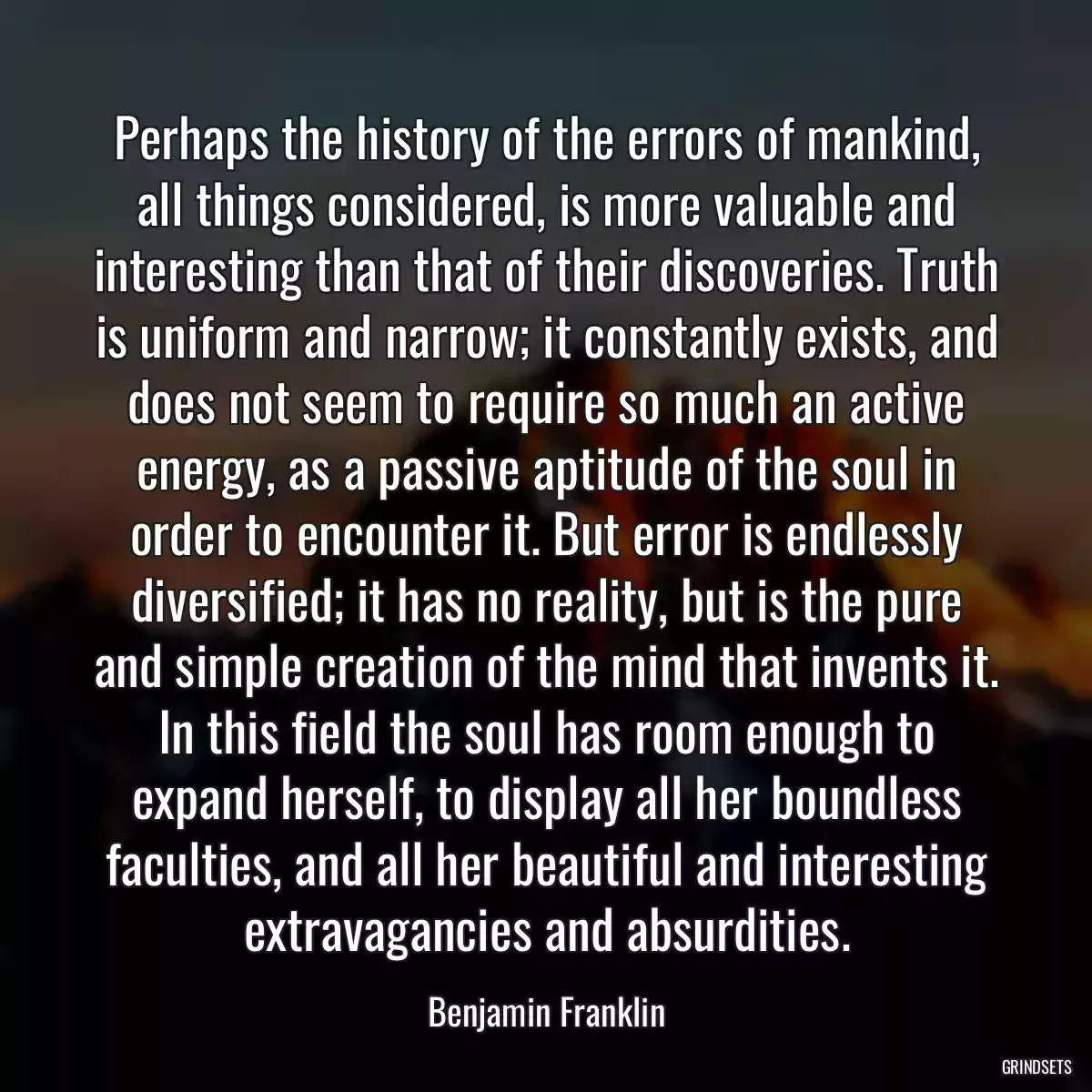 Perhaps the history of the errors of mankind, all things considered, is more valuable and interesting than that of their discoveries. Truth is uniform and narrow; it constantly exists, and does not seem to require so much an active energy, as a passive aptitude of the soul in order to encounter it. But error is endlessly diversified; it has no reality, but is the pure and simple creation of the mind that invents it. In this field the soul has room enough to expand herself, to display all her boundless faculties, and all her beautiful and interesting extravagancies and absurdities.