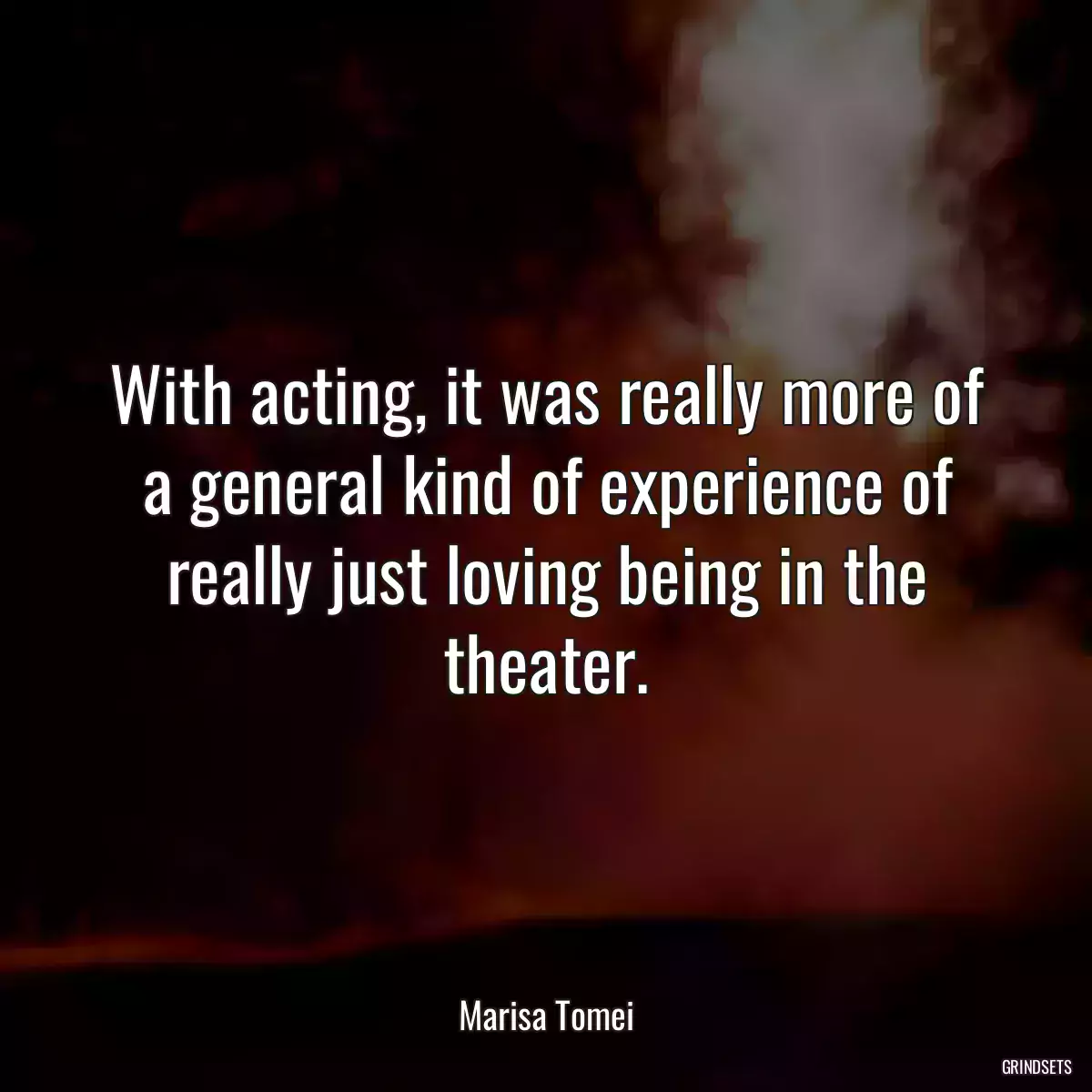 With acting, it was really more of a general kind of experience of really just loving being in the theater.