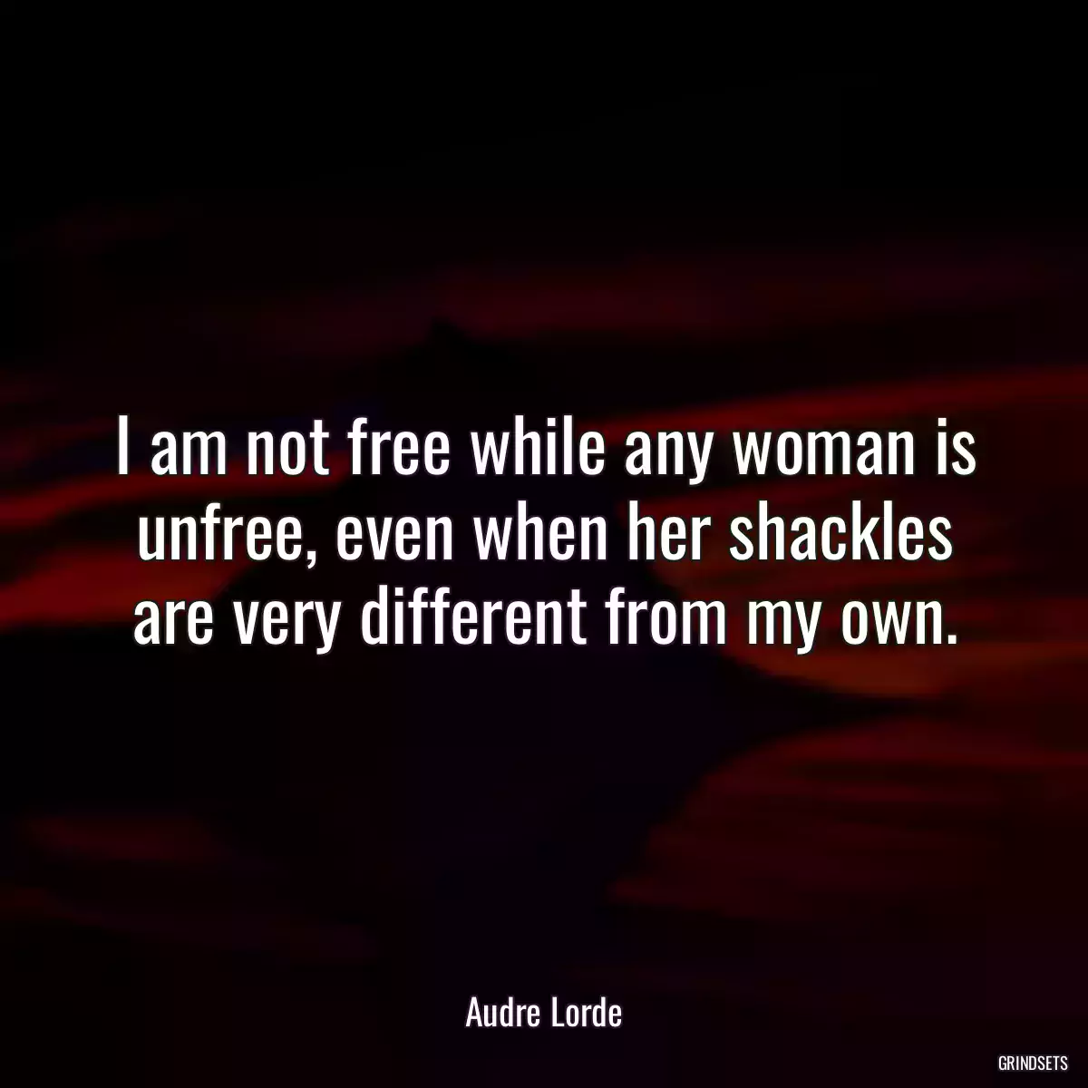 I am not free while any woman is unfree, even when her shackles are very different from my own.