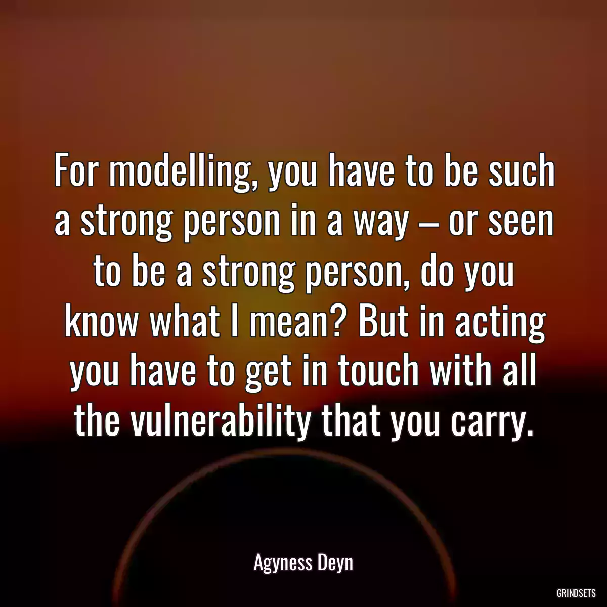 For modelling, you have to be such a strong person in a way – or seen to be a strong person, do you know what I mean? But in acting you have to get in touch with all the vulnerability that you carry.