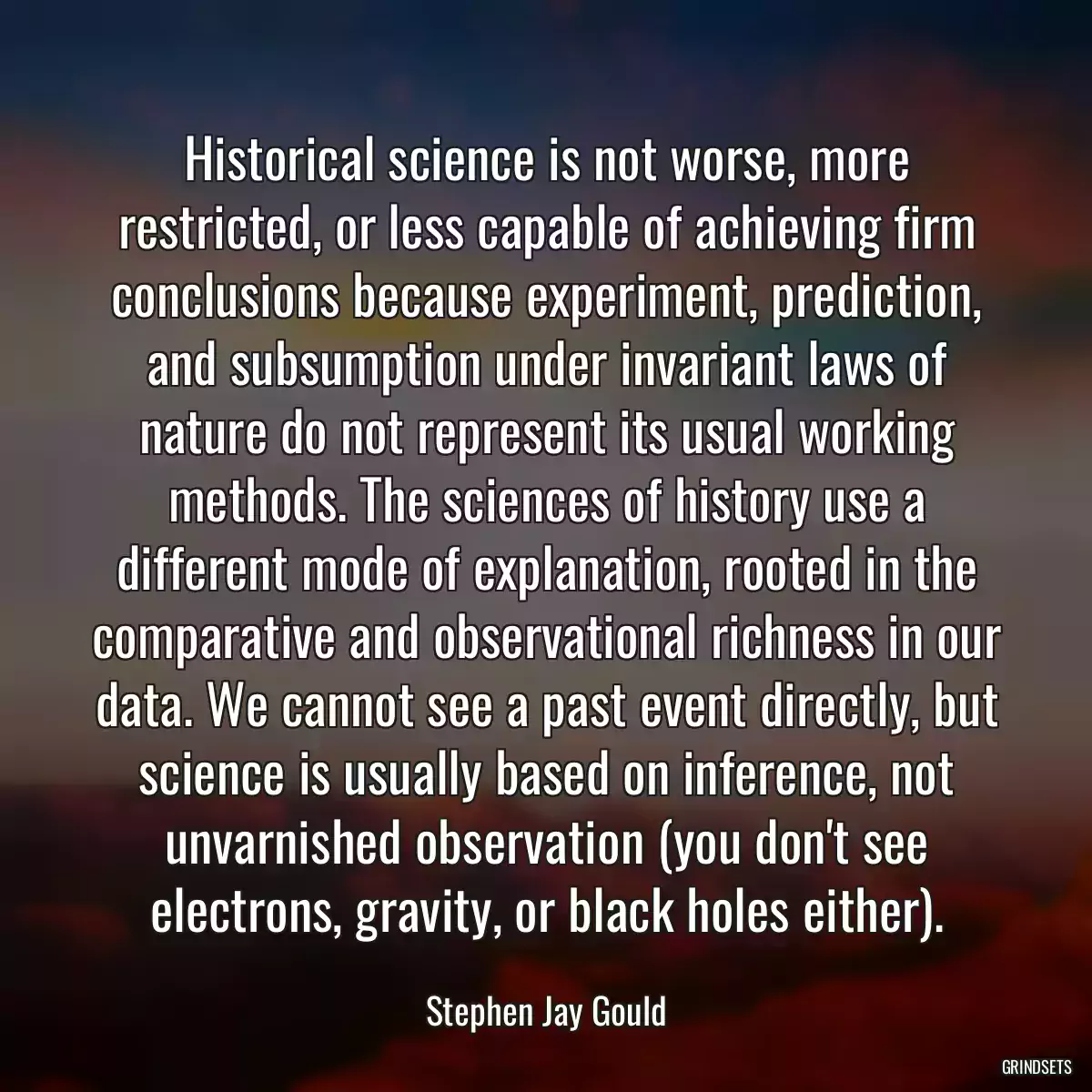 Historical science is not worse, more restricted, or less capable of achieving firm conclusions because experiment, prediction, and subsumption under invariant laws of nature do not represent its usual working methods. The sciences of history use a different mode of explanation, rooted in the comparative and observational richness in our data. We cannot see a past event directly, but science is usually based on inference, not unvarnished observation (you don\'t see electrons, gravity, or black holes either).