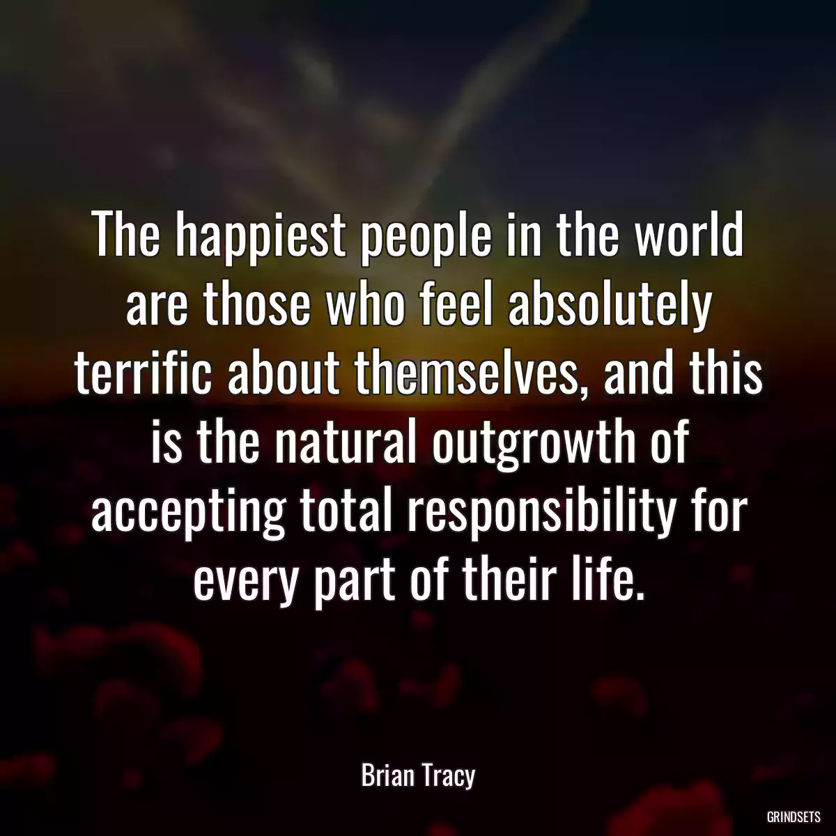 The happiest people in the world are those who feel absolutely terrific about themselves, and this is the natural outgrowth of accepting total responsibility for every part of their life.
