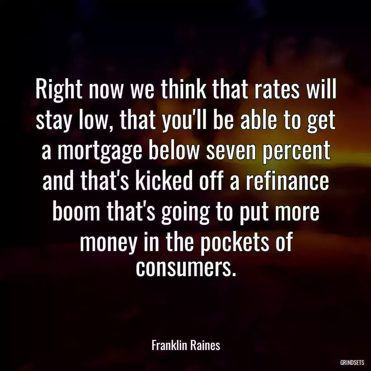 Right now we think that rates will stay low, that you\'ll be able to get a mortgage below seven percent and that\'s kicked off a refinance boom that\'s going to put more money in the pockets of consumers.