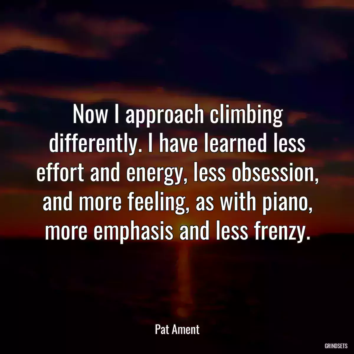 Now I approach climbing differently. I have learned less effort and energy, less obsession, and more feeling, as with piano, more emphasis and less frenzy.