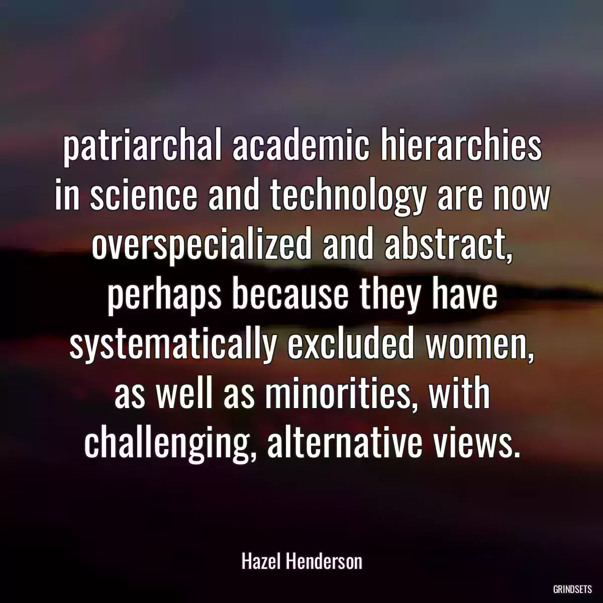 patriarchal academic hierarchies in science and technology are now overspecialized and abstract, perhaps because they have systematically excluded women, as well as minorities, with challenging, alternative views.