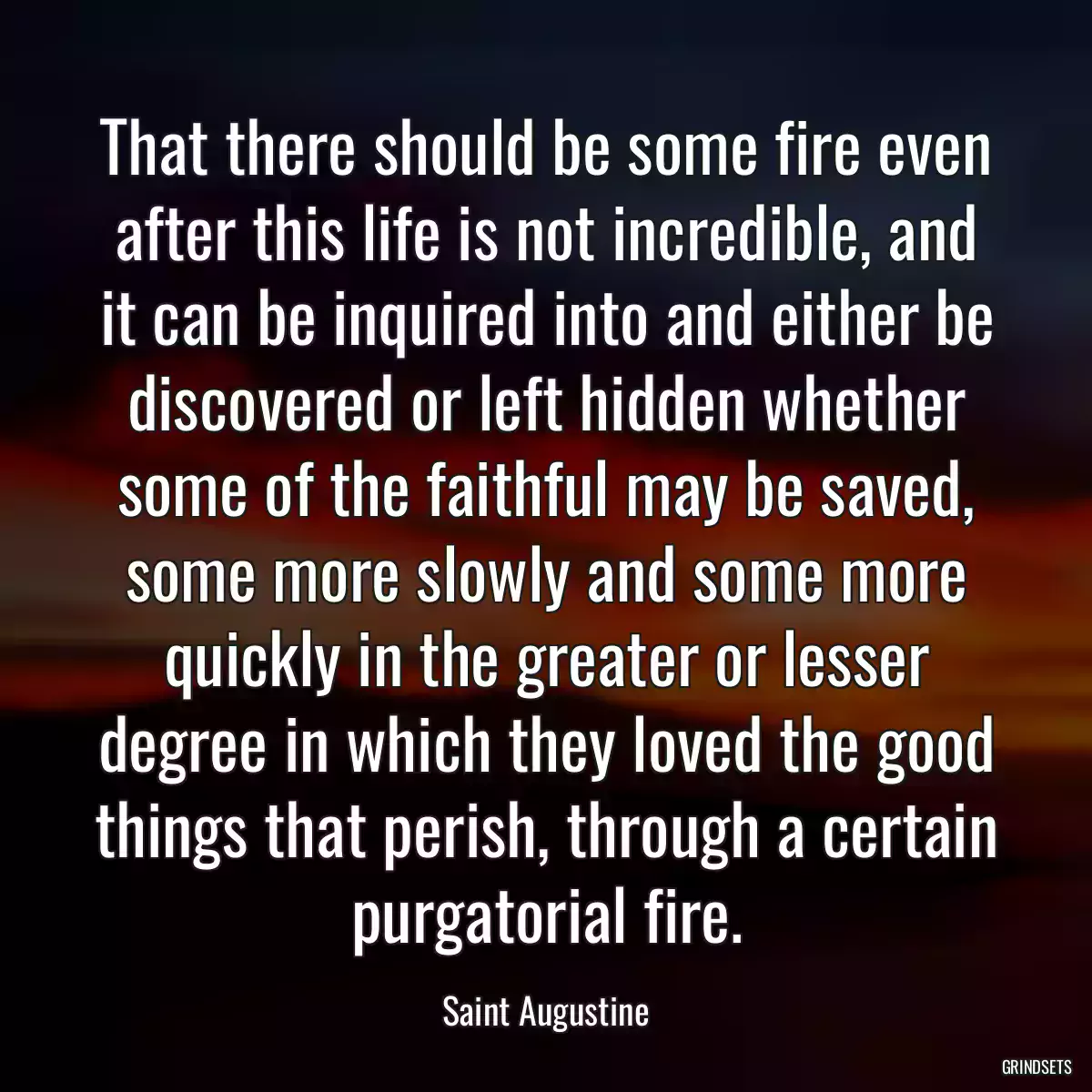 That there should be some fire even after this life is not incredible, and it can be inquired into and either be discovered or left hidden whether some of the faithful may be saved, some more slowly and some more quickly in the greater or lesser degree in which they loved the good things that perish, through a certain purgatorial fire.