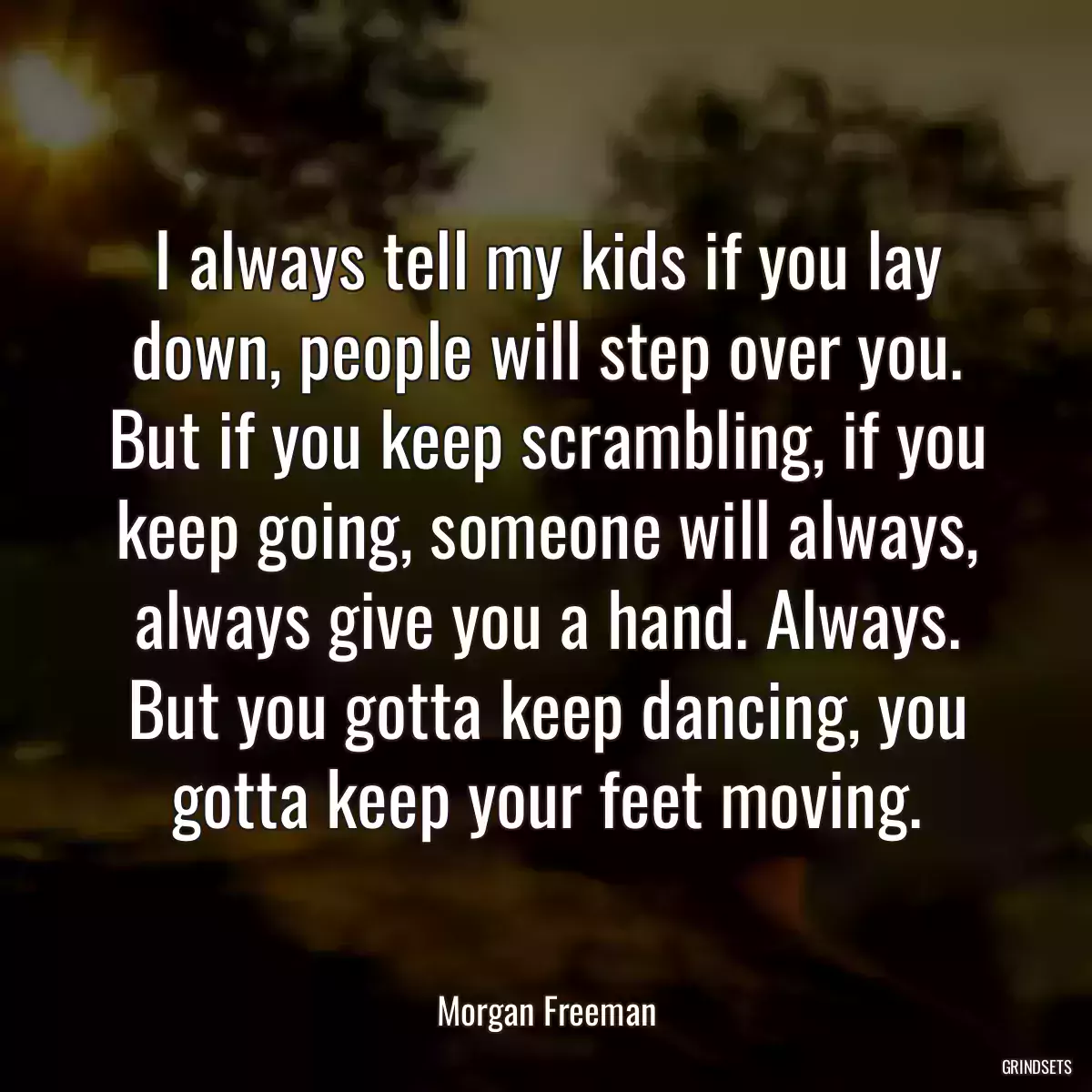 I always tell my kids if you lay down, people will step over you. But if you keep scrambling, if you keep going, someone will always, always give you a hand. Always. But you gotta keep dancing, you gotta keep your feet moving.