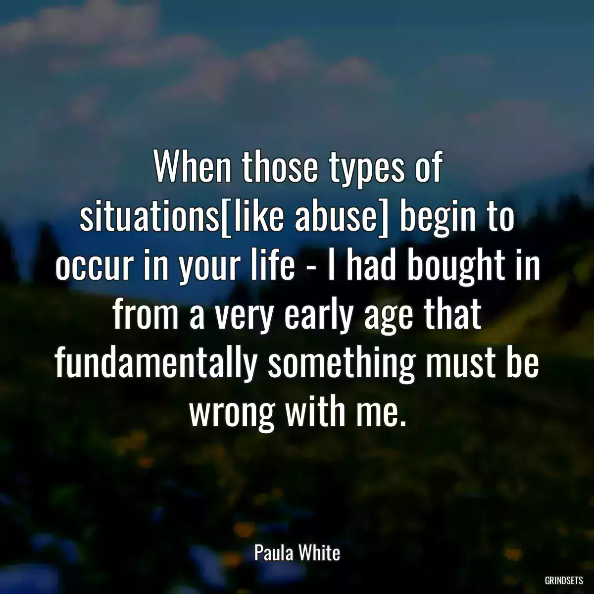 When those types of situations[like abuse] begin to occur in your life - I had bought in from a very early age that fundamentally something must be wrong with me.