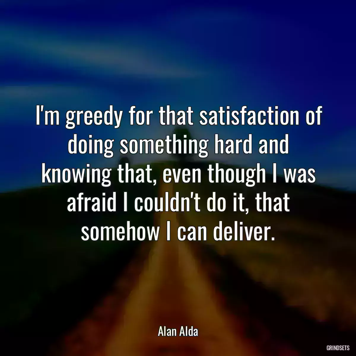 I\'m greedy for that satisfaction of doing something hard and knowing that, even though I was afraid I couldn\'t do it, that somehow I can deliver.