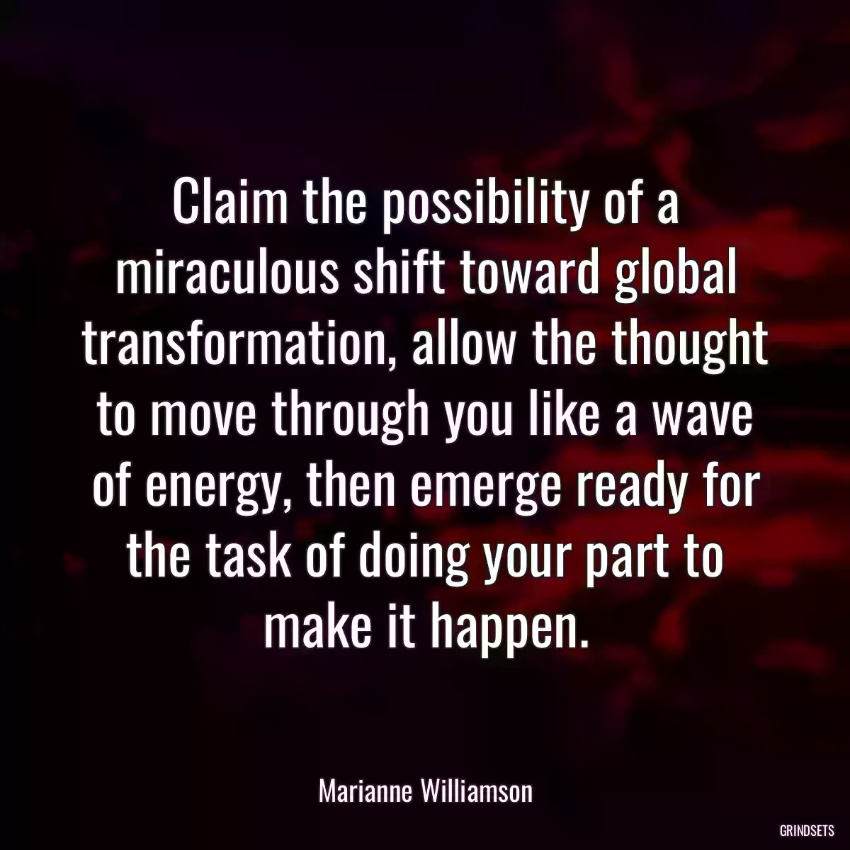 Claim the possibility of a miraculous shift toward global transformation, allow the thought to move through you like a wave of energy, then emerge ready for the task of doing your part to make it happen.