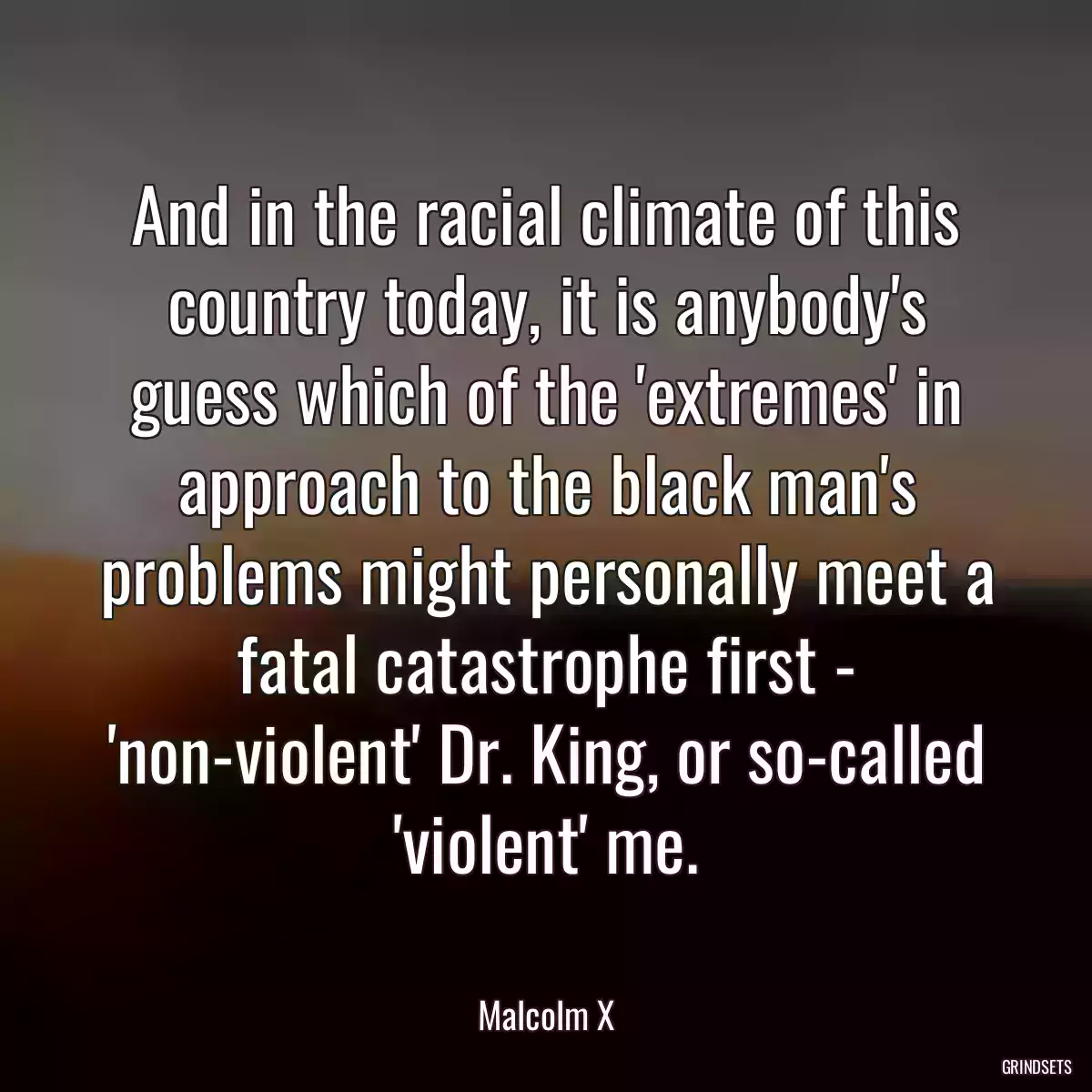 And in the racial climate of this country today, it is anybody\'s guess which of the \'extremes\' in approach to the black man\'s problems might personally meet a fatal catastrophe first - \'non-violent\' Dr. King, or so-called \'violent\' me.