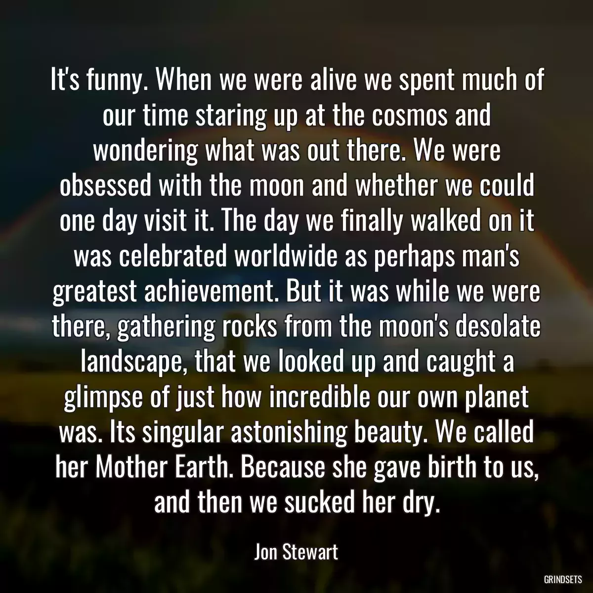 It\'s funny. When we were alive we spent much of our time staring up at the cosmos and wondering what was out there. We were obsessed with the moon and whether we could one day visit it. The day we finally walked on it was celebrated worldwide as perhaps man\'s greatest achievement. But it was while we were there, gathering rocks from the moon\'s desolate landscape, that we looked up and caught a glimpse of just how incredible our own planet was. Its singular astonishing beauty. We called her Mother Earth. Because she gave birth to us, and then we sucked her dry.