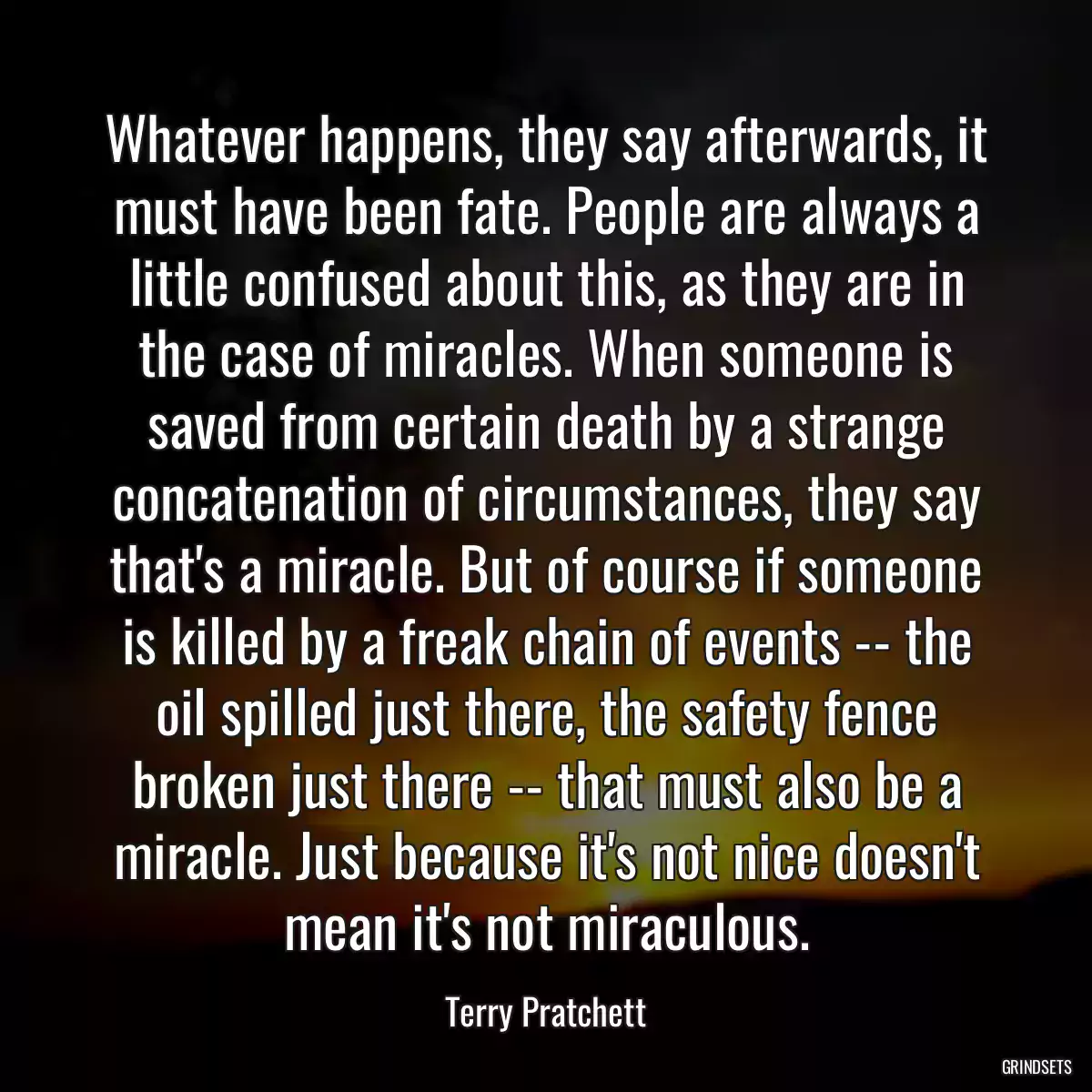 Whatever happens, they say afterwards, it must have been fate. People are always a little confused about this, as they are in the case of miracles. When someone is saved from certain death by a strange concatenation of circumstances, they say that\'s a miracle. But of course if someone is killed by a freak chain of events -- the oil spilled just there, the safety fence broken just there -- that must also be a miracle. Just because it\'s not nice doesn\'t mean it\'s not miraculous.