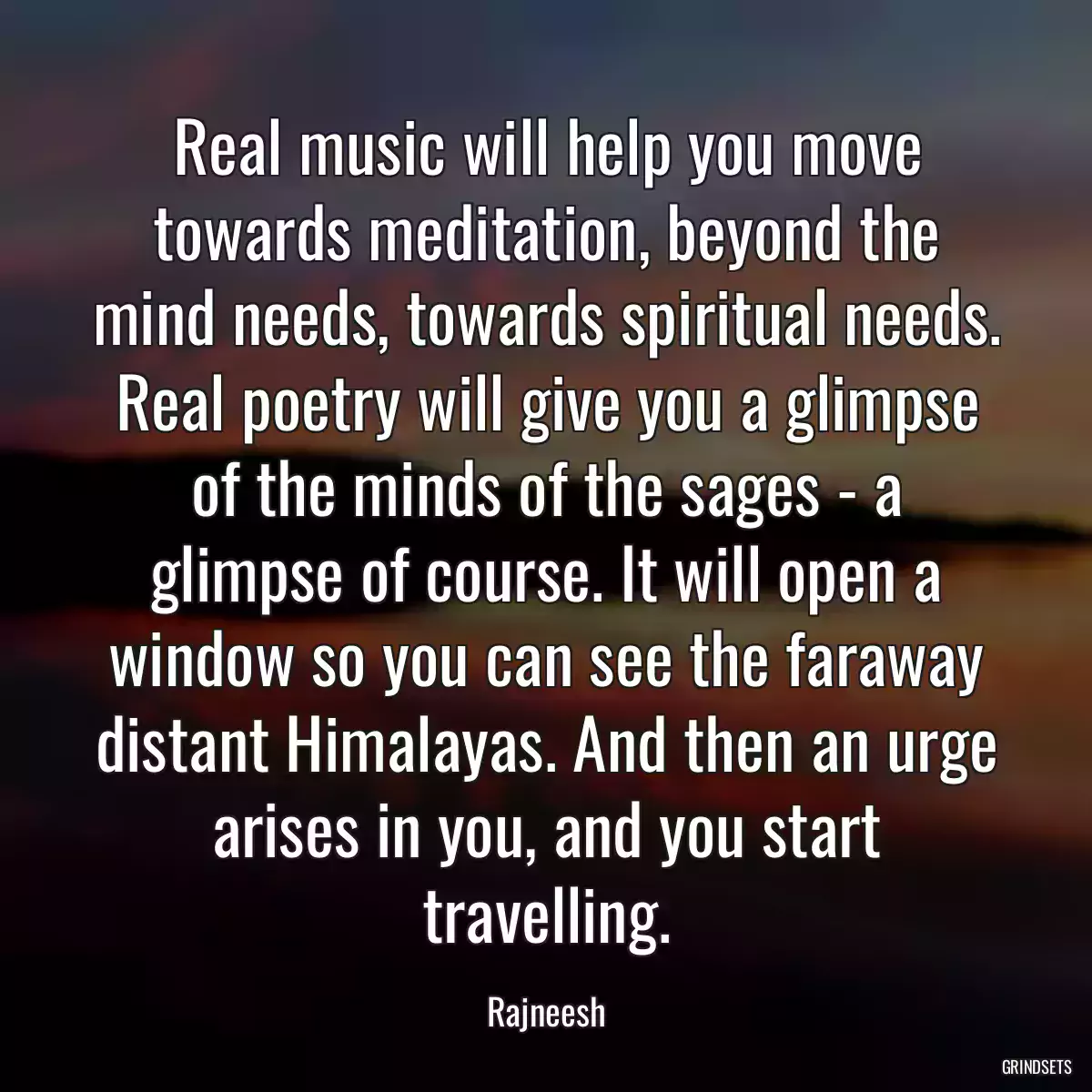 Real music will help you move towards meditation, beyond the mind needs, towards spiritual needs. Real poetry will give you a glimpse of the minds of the sages - a glimpse of course. It will open a window so you can see the faraway distant Himalayas. And then an urge arises in you, and you start travelling.