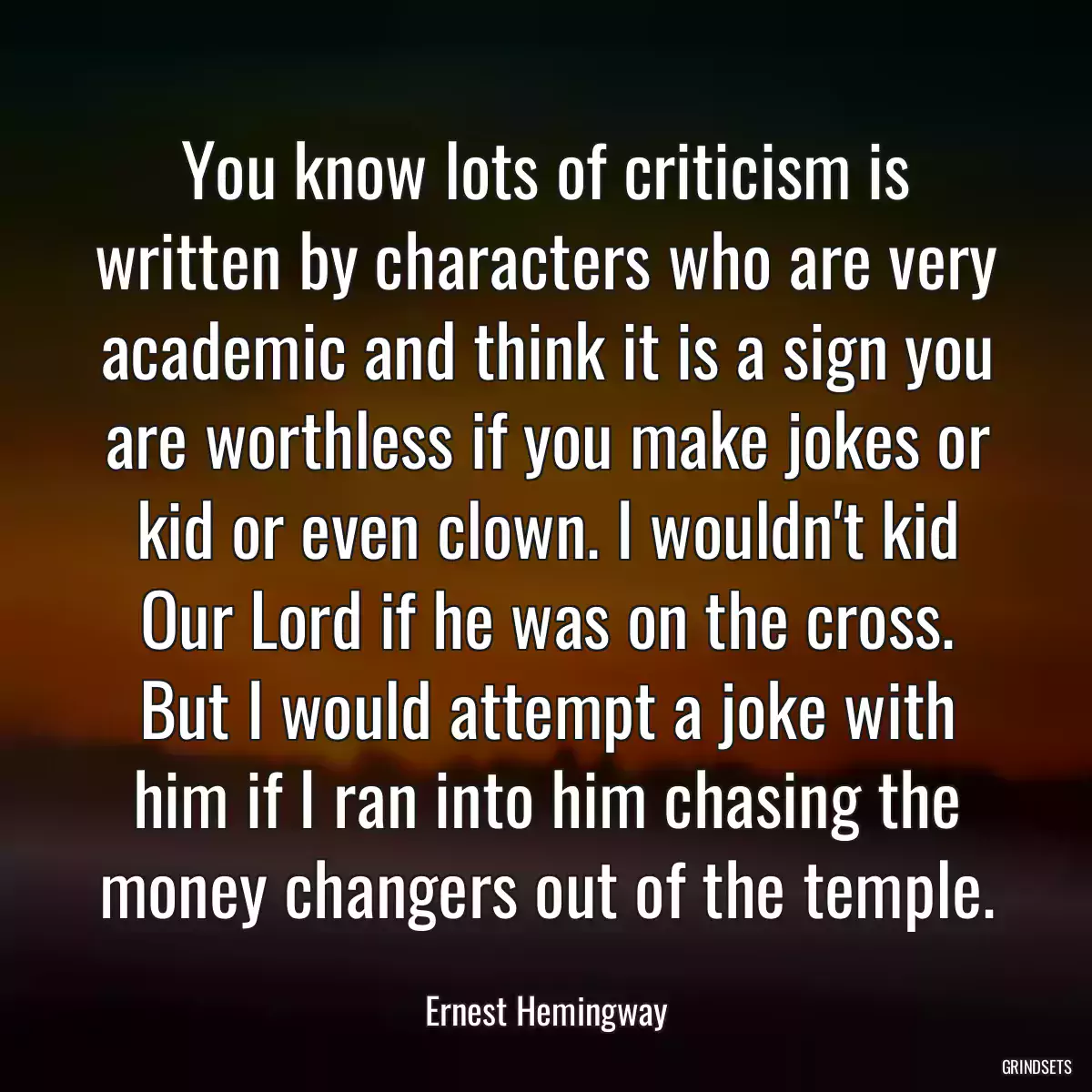 You know lots of criticism is written by characters who are very academic and think it is a sign you are worthless if you make jokes or kid or even clown. I wouldn\'t kid Our Lord if he was on the cross. But I would attempt a joke with him if I ran into him chasing the money changers out of the temple.