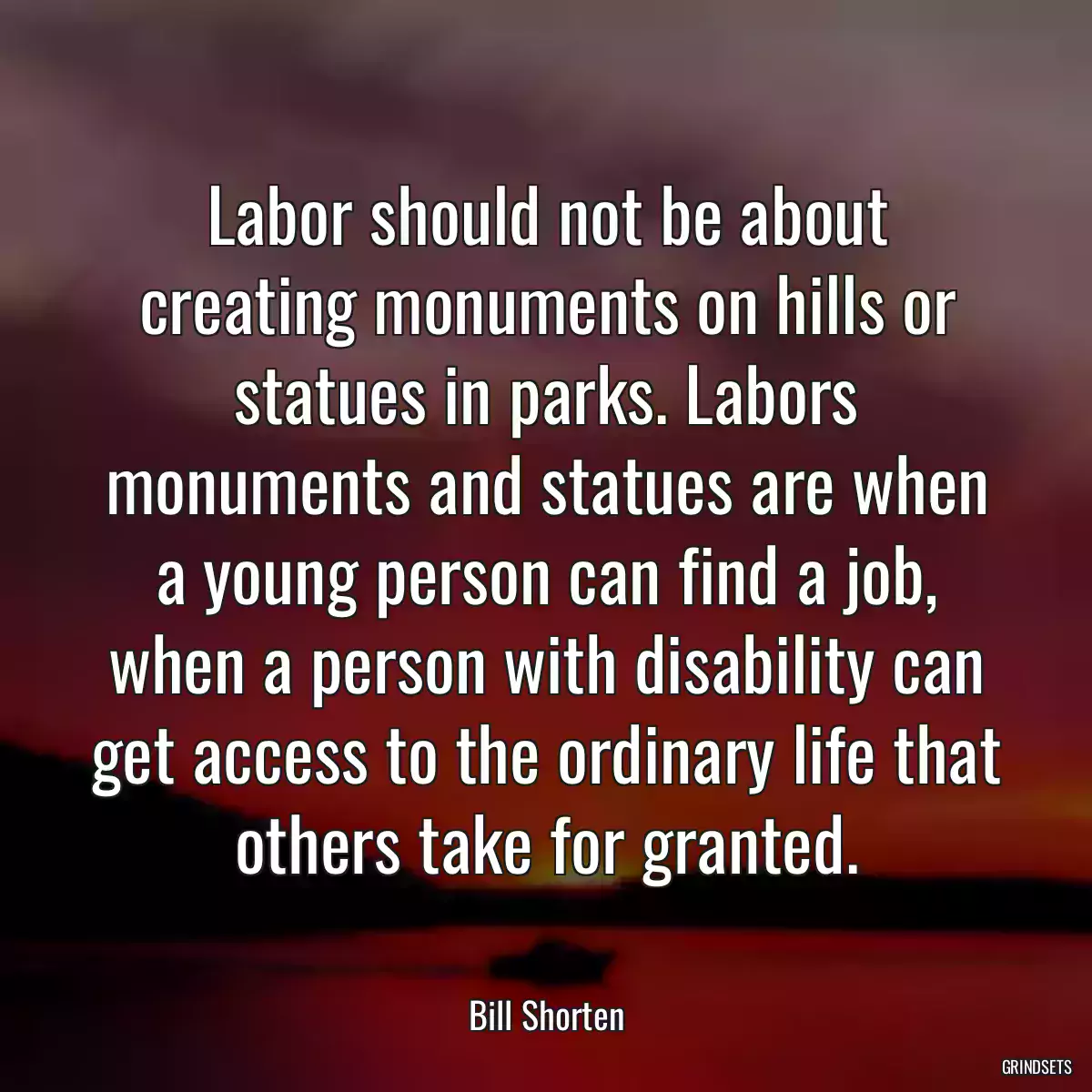 Labor should not be about creating monuments on hills or statues in parks. Labors monuments and statues are when a young person can find a job, when a person with disability can get access to the ordinary life that others take for granted.